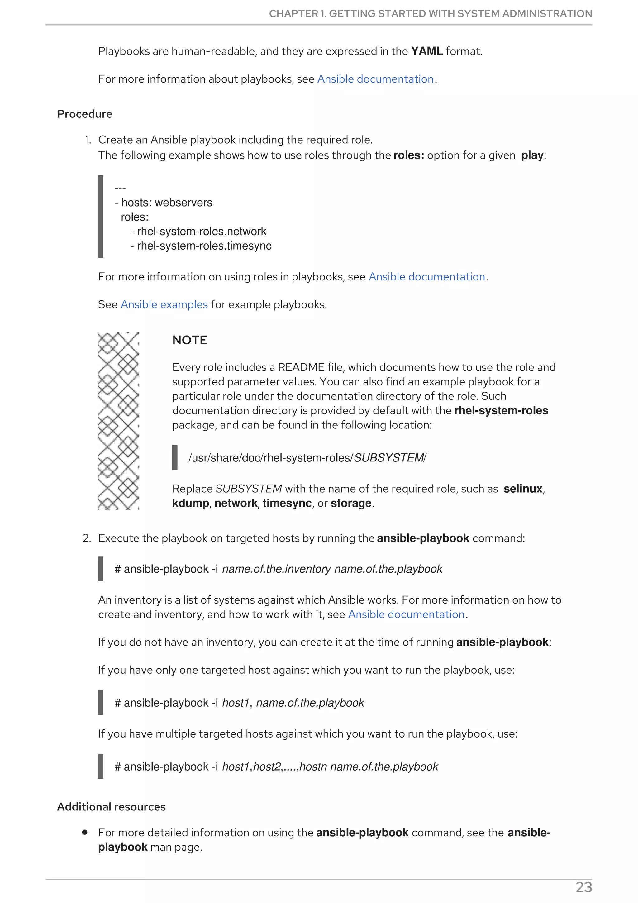 Playbooks are human-readable, and they are expressed in the YAML format.
For more information about playbooks, see Ansible documentation.
Procedure
1. Create an Ansible playbook including the required role.
The following example shows how to use roles through the roles: option for a given play:
---
- hosts: webservers
roles:
- rhel-system-roles.network
- rhel-system-roles.timesync
For more information on using roles in playbooks, see Ansible documentation.
See Ansible examples for example playbooks.
NOTE
Every role includes a README file, which documents how to use the role and
supported parameter values. You can also find an example playbook for a
particular role under the documentation directory of the role. Such
documentation directory is provided by default with the rhel-system-roles
package, and can be found in the following location:
/usr/share/doc/rhel-system-roles/SUBSYSTEM/
Replace SUBSYSTEM with the name of the required role, such as selinux,
kdump, network, timesync, or storage.
2. Execute the playbook on targeted hosts by running the ansible-playbook command:
# ansible-playbook -i name.of.the.inventory name.of.the.playbook
An inventory is a list of systems against which Ansible works. For more information on how to
create and inventory, and how to work with it, see Ansible documentation.
If you do not have an inventory, you can create it at the time of running ansible-playbook:
If you have only one targeted host against which you want to run the playbook, use:
# ansible-playbook -i host1, name.of.the.playbook
If you have multiple targeted hosts against which you want to run the playbook, use:
# ansible-playbook -i host1,host2,....,hostn name.of.the.playbook
Additional resources
For more detailed information on using the ansible-playbook command, see the ansible-
playbook man page.
CHAPTER 1. GETTING STARTED WITH SYSTEM ADMINISTRATION
23
 