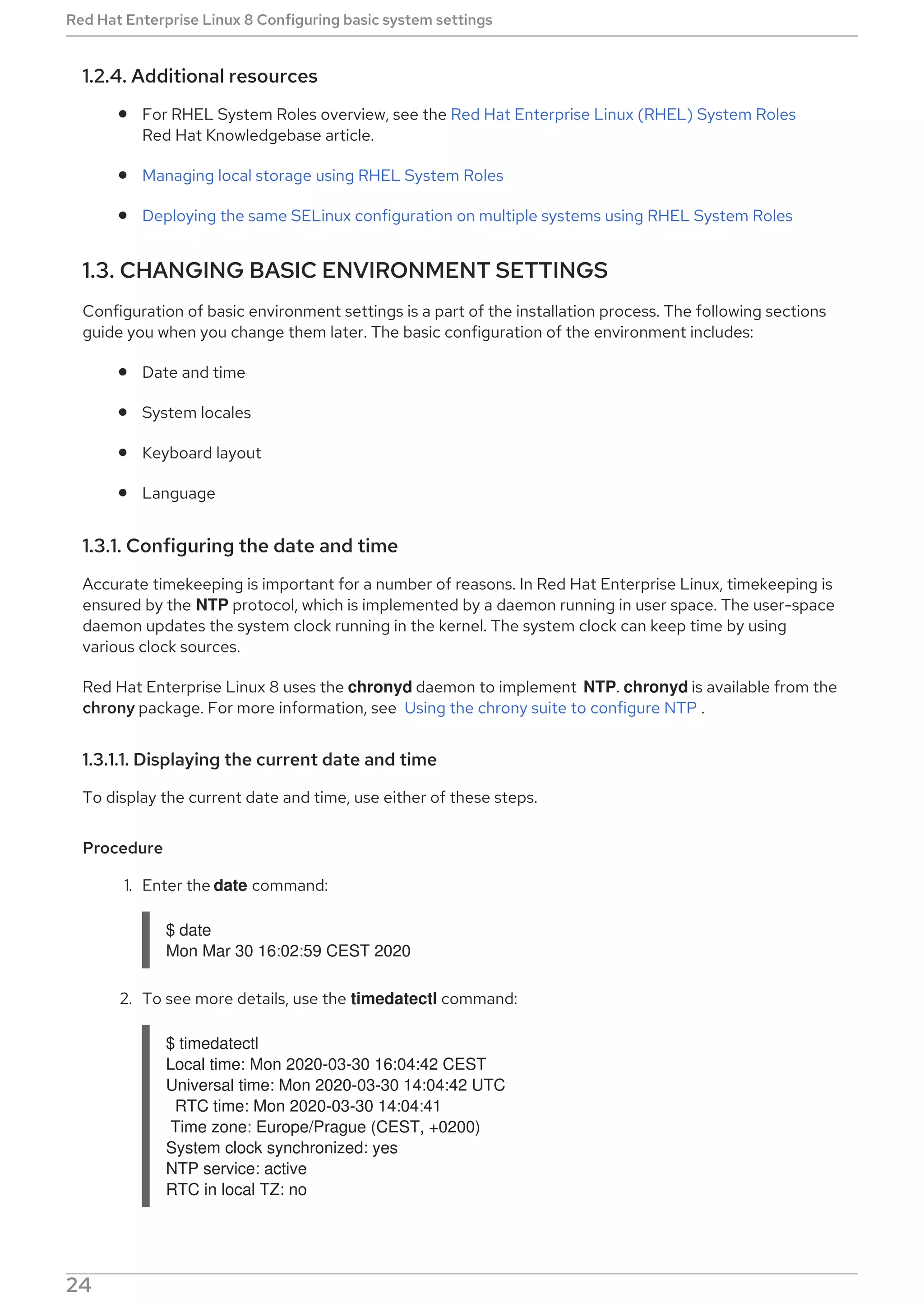 1.2.4. Additional resources
For RHEL System Roles overview, see the Red Hat Enterprise Linux (RHEL) System Roles
Red Hat Knowledgebase article.
Managing local storage using RHEL System Roles
Deploying the same SELinux configuration on multiple systems using RHEL System Roles
1.3. CHANGING BASIC ENVIRONMENT SETTINGS
Configuration of basic environment settings is a part of the installation process. The following sections
guide you when you change them later. The basic configuration of the environment includes:
Date and time
System locales
Keyboard layout
Language
1.3.1. Configuring the date and time
Accurate timekeeping is important for a number of reasons. In Red Hat Enterprise Linux, timekeeping is
ensured by the NTP protocol, which is implemented by a daemon running in user space. The user-space
daemon updates the system clock running in the kernel. The system clock can keep time by using
various clock sources.
Red Hat Enterprise Linux 8 uses the chronyd daemon to implement NTP. chronyd is available from the
chrony package. For more information, see Using the chrony suite to configure NTP .
1.3.1.1. Displaying the current date and time
To display the current date and time, use either of these steps.
Procedure
1. Enter the date command:
$ date
Mon Mar 30 16:02:59 CEST 2020
2. To see more details, use the timedatectl command:
$ timedatectl
Local time: Mon 2020-03-30 16:04:42 CEST
Universal time: Mon 2020-03-30 14:04:42 UTC
RTC time: Mon 2020-03-30 14:04:41
Time zone: Europe/Prague (CEST, +0200)
System clock synchronized: yes
NTP service: active
RTC in local TZ: no
Red Hat Enterprise Linux 8 Configuring basic system settings
24
 
