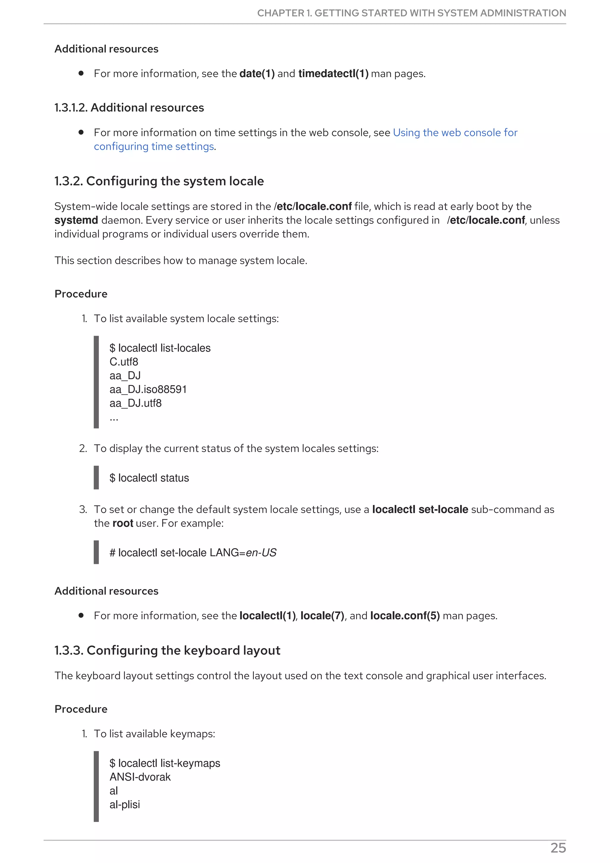 Additional resources
For more information, see the date(1) and timedatectl(1) man pages.
1.3.1.2. Additional resources
For more information on time settings in the web console, see Using the web console for
configuring time settings.
1.3.2. Configuring the system locale
System-wide locale settings are stored in the /etc/locale.conf file, which is read at early boot by the
systemd daemon. Every service or user inherits the locale settings configured in /etc/locale.conf, unless
individual programs or individual users override them.
This section describes how to manage system locale.
Procedure
1. To list available system locale settings:
$ localectl list-locales
C.utf8
aa_DJ
aa_DJ.iso88591
aa_DJ.utf8
...
2. To display the current status of the system locales settings:
$ localectl status
3. To set or change the default system locale settings, use a localectl set-locale sub-command as
the root user. For example:
# localectl set-locale LANG=en-US
Additional resources
For more information, see the localectl(1), locale(7), and locale.conf(5) man pages.
1.3.3. Configuring the keyboard layout
The keyboard layout settings control the layout used on the text console and graphical user interfaces.
Procedure
1. To list available keymaps:
$ localectl list-keymaps
ANSI-dvorak
al
al-plisi
CHAPTER 1. GETTING STARTED WITH SYSTEM ADMINISTRATION
25
 