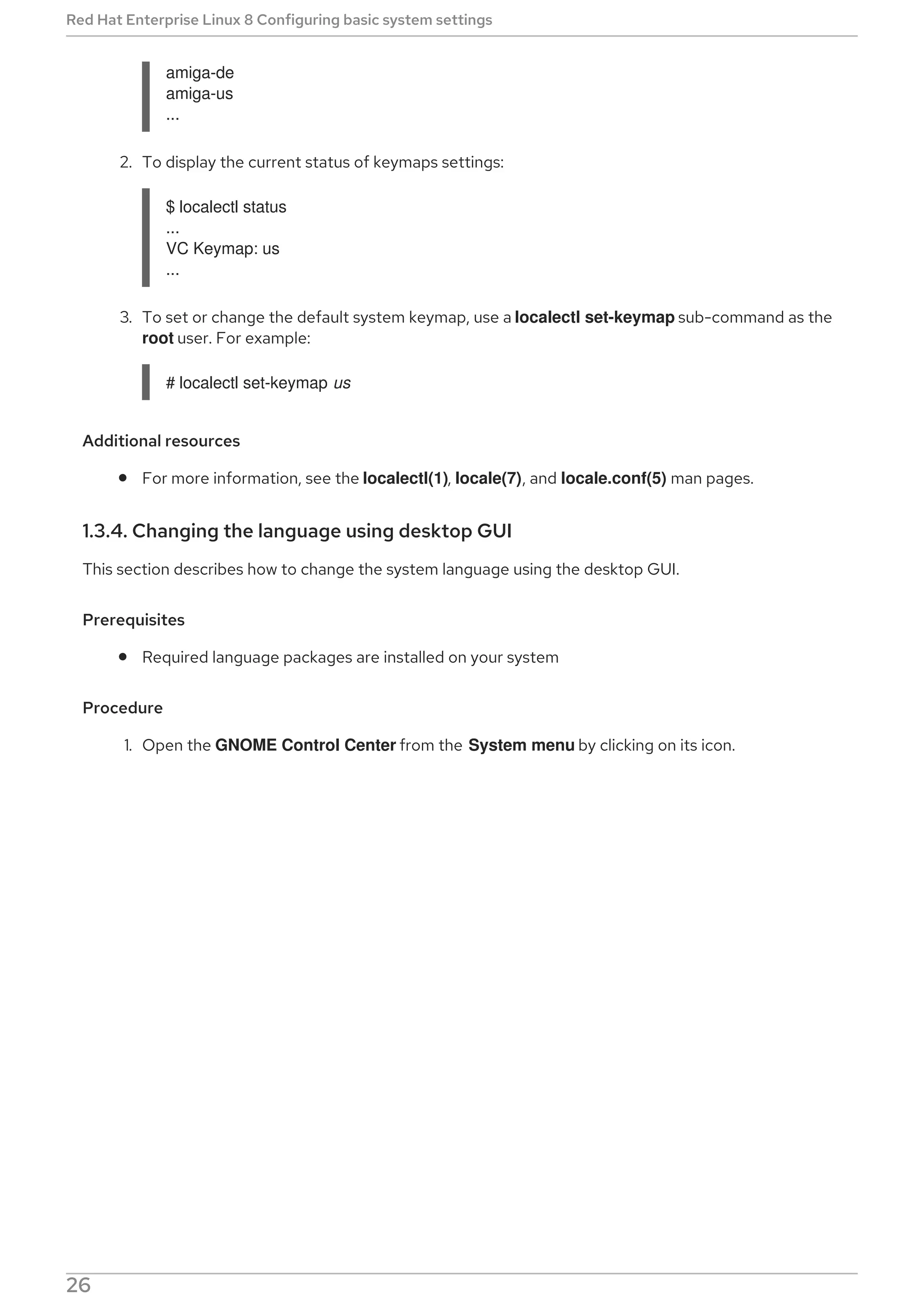 amiga-de
amiga-us
...
2. To display the current status of keymaps settings:
$ localectl status
...
VC Keymap: us
...
3. To set or change the default system keymap, use a localectl set-keymap sub-command as the
root user. For example:
# localectl set-keymap us
Additional resources
For more information, see the localectl(1), locale(7), and locale.conf(5) man pages.
1.3.4. Changing the language using desktop GUI
This section describes how to change the system language using the desktop GUI.
Prerequisites
Required language packages are installed on your system
Procedure
1. Open the GNOME Control Center from the System menu by clicking on its icon.
Red Hat Enterprise Linux 8 Configuring basic system settings
26
 