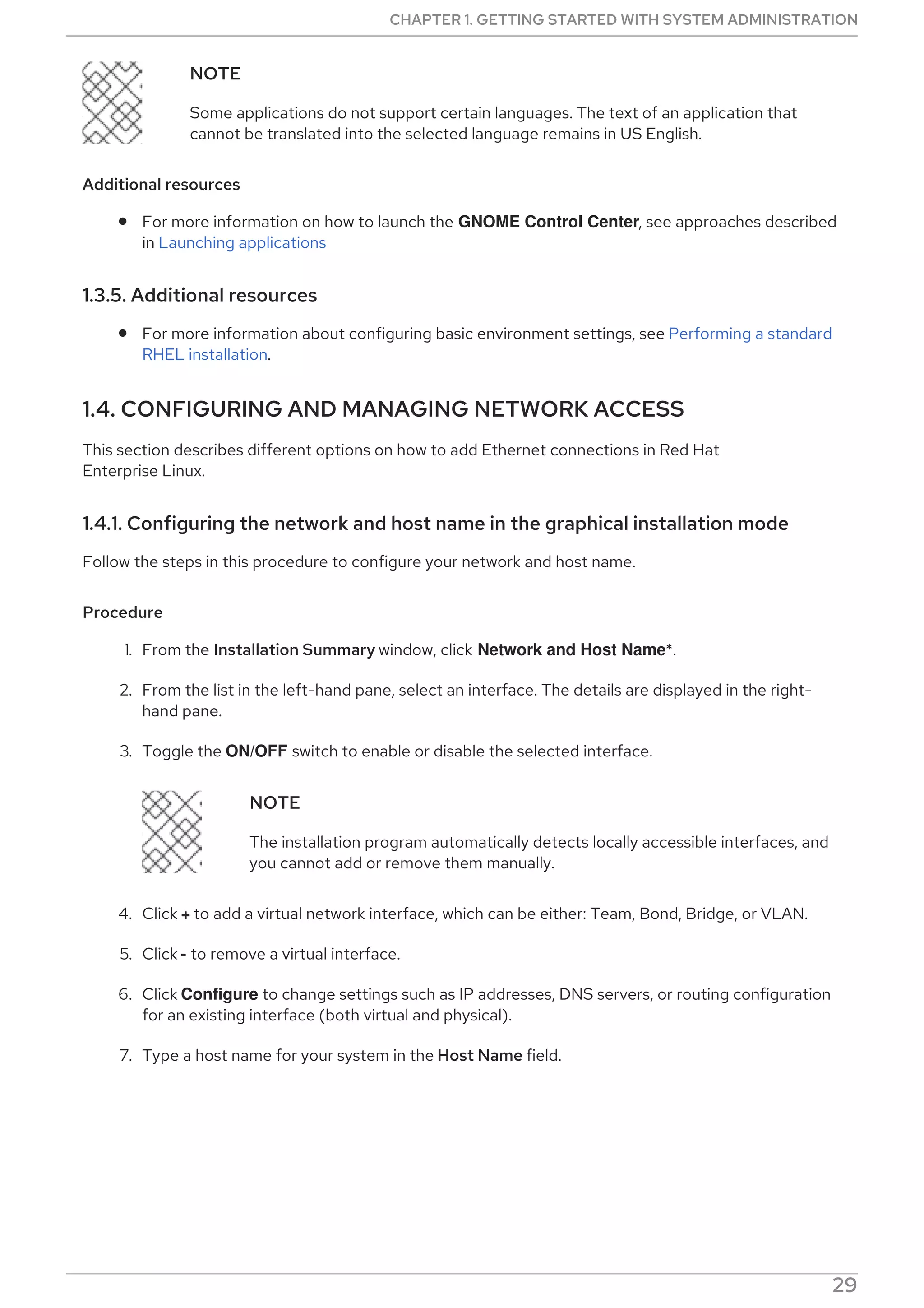 NOTE
Some applications do not support certain languages. The text of an application that
cannot be translated into the selected language remains in US English.
Additional resources
For more information on how to launch the GNOME Control Center, see approaches described
in Launching applications
1.3.5. Additional resources
For more information about configuring basic environment settings, see Performing a standard
RHEL installation.
1.4. CONFIGURING AND MANAGING NETWORK ACCESS
This section describes different options on how to add Ethernet connections in Red Hat
Enterprise Linux.
1.4.1. Configuring the network and host name in the graphical installation mode
Follow the steps in this procedure to configure your network and host name.
Procedure
1. From the Installation Summary window, click Network and Host Name*.
2. From the list in the left-hand pane, select an interface. The details are displayed in the right-
hand pane.
3. Toggle the ON/OFF switch to enable or disable the selected interface.
NOTE
The installation program automatically detects locally accessible interfaces, and
you cannot add or remove them manually.
4. Click + to add a virtual network interface, which can be either: Team, Bond, Bridge, or VLAN.
5. Click - to remove a virtual interface.
6. Click Configure to change settings such as IP addresses, DNS servers, or routing configuration
for an existing interface (both virtual and physical).
7. Type a host name for your system in the Host Name field.
NOTE
CHAPTER 1. GETTING STARTED WITH SYSTEM ADMINISTRATION
29
 