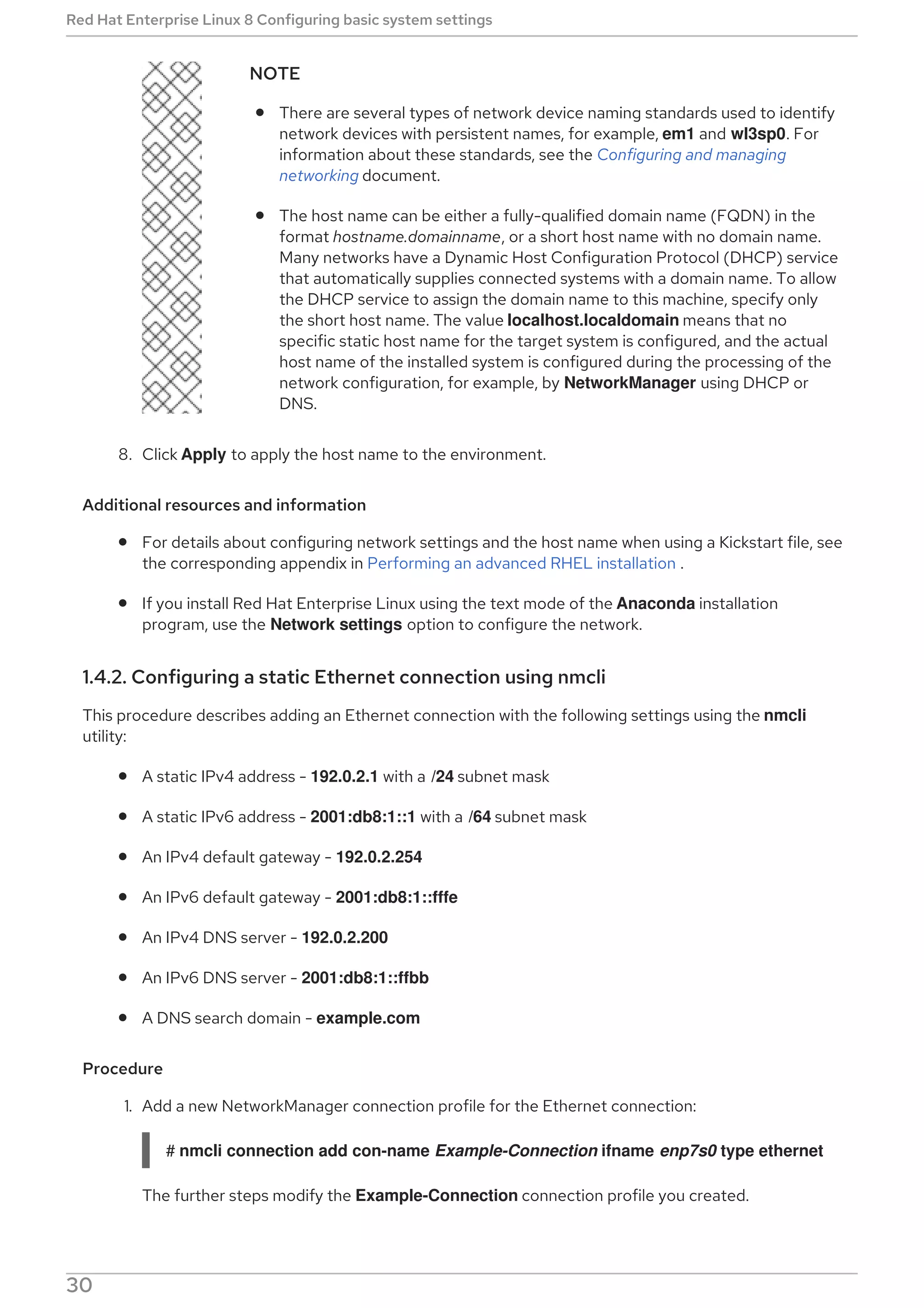NOTE
There are several types of network device naming standards used to identify
network devices with persistent names, for example, em1 and wl3sp0. For
information about these standards, see the Configuring and managing
networking document.
The host name can be either a fully-qualified domain name (FQDN) in the
format hostname.domainname, or a short host name with no domain name.
Many networks have a Dynamic Host Configuration Protocol (DHCP) service
that automatically supplies connected systems with a domain name. To allow
the DHCP service to assign the domain name to this machine, specify only
the short host name. The value localhost.localdomain means that no
specific static host name for the target system is configured, and the actual
host name of the installed system is configured during the processing of the
network configuration, for example, by NetworkManager using DHCP or
DNS.
8. Click Apply to apply the host name to the environment.
Additional resources and information
For details about configuring network settings and the host name when using a Kickstart file, see
the corresponding appendix in Performing an advanced RHEL installation .
If you install Red Hat Enterprise Linux using the text mode of the Anaconda installation
program, use the Network settings option to configure the network.
1.4.2. Configuring a static Ethernet connection using nmcli
This procedure describes adding an Ethernet connection with the following settings using the nmcli
utility:
A static IPv4 address - 192.0.2.1 with a /24 subnet mask
A static IPv6 address - 2001:db8:1::1 with a /64 subnet mask
An IPv4 default gateway - 192.0.2.254
An IPv6 default gateway - 2001:db8:1::fffe
An IPv4 DNS server - 192.0.2.200
An IPv6 DNS server - 2001:db8:1::ffbb
A DNS search domain - example.com
Procedure
1. Add a new NetworkManager connection profile for the Ethernet connection:
# nmcli connection add con-name Example-Connection ifname enp7s0 type ethernet
The further steps modify the Example-Connection connection profile you created.
Red Hat Enterprise Linux 8 Configuring basic system settings
30
 