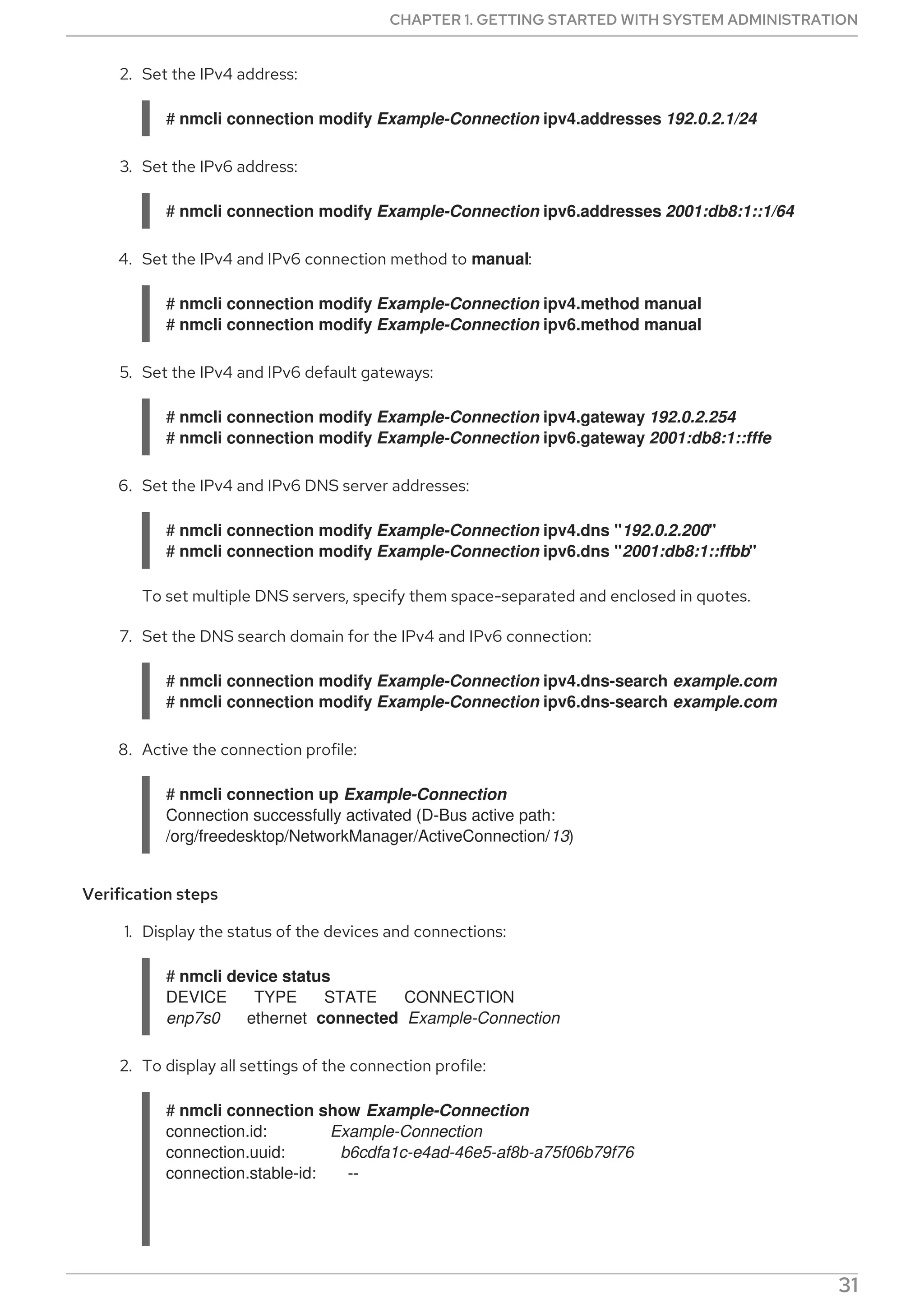 2. Set the IPv4 address:
# nmcli connection modify Example-Connection ipv4.addresses 192.0.2.1/24
3. Set the IPv6 address:
# nmcli connection modify Example-Connection ipv6.addresses 2001:db8:1::1/64
4. Set the IPv4 and IPv6 connection method to manual:
# nmcli connection modify Example-Connection ipv4.method manual
# nmcli connection modify Example-Connection ipv6.method manual
5. Set the IPv4 and IPv6 default gateways:
# nmcli connection modify Example-Connection ipv4.gateway 192.0.2.254
# nmcli connection modify Example-Connection ipv6.gateway 2001:db8:1::fffe
6. Set the IPv4 and IPv6 DNS server addresses:
# nmcli connection modify Example-Connection ipv4.dns "192.0.2.200"
# nmcli connection modify Example-Connection ipv6.dns "2001:db8:1::ffbb"
To set multiple DNS servers, specify them space-separated and enclosed in quotes.
7. Set the DNS search domain for the IPv4 and IPv6 connection:
# nmcli connection modify Example-Connection ipv4.dns-search example.com
# nmcli connection modify Example-Connection ipv6.dns-search example.com
8. Active the connection profile:
# nmcli connection up Example-Connection
Connection successfully activated (D-Bus active path:
/org/freedesktop/NetworkManager/ActiveConnection/13)
Verification steps
1. Display the status of the devices and connections:
# nmcli device status
DEVICE TYPE STATE CONNECTION
enp7s0 ethernet connected Example-Connection
2. To display all settings of the connection profile:
# nmcli connection show Example-Connection
connection.id: Example-Connection
connection.uuid: b6cdfa1c-e4ad-46e5-af8b-a75f06b79f76
connection.stable-id: --
CHAPTER 1. GETTING STARTED WITH SYSTEM ADMINISTRATION
31
 