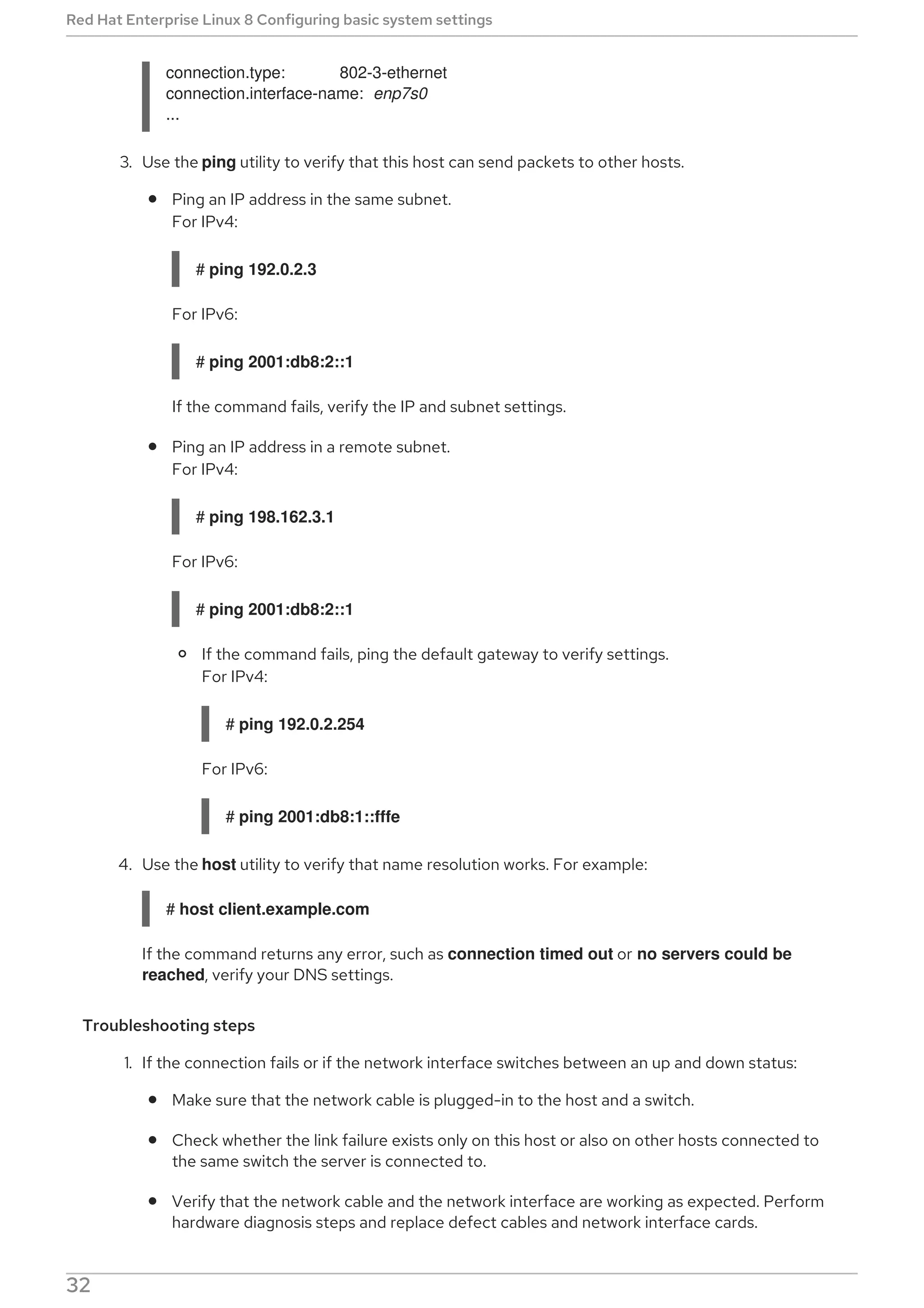 connection.type: 802-3-ethernet
connection.interface-name: enp7s0
...
3. Use the ping utility to verify that this host can send packets to other hosts.
Ping an IP address in the same subnet.
For IPv4:
# ping 192.0.2.3
For IPv6:
# ping 2001:db8:2::1
If the command fails, verify the IP and subnet settings.
Ping an IP address in a remote subnet.
For IPv4:
# ping 198.162.3.1
For IPv6:
# ping 2001:db8:2::1
If the command fails, ping the default gateway to verify settings.
For IPv4:
# ping 192.0.2.254
For IPv6:
# ping 2001:db8:1::fffe
4. Use the host utility to verify that name resolution works. For example:
# host client.example.com
If the command returns any error, such as connection timed out or no servers could be
reached, verify your DNS settings.
Troubleshooting steps
1. If the connection fails or if the network interface switches between an up and down status:
Make sure that the network cable is plugged-in to the host and a switch.
Check whether the link failure exists only on this host or also on other hosts connected to
the same switch the server is connected to.
Verify that the network cable and the network interface are working as expected. Perform
hardware diagnosis steps and replace defect cables and network interface cards.
Red Hat Enterprise Linux 8 Configuring basic system settings
32
 