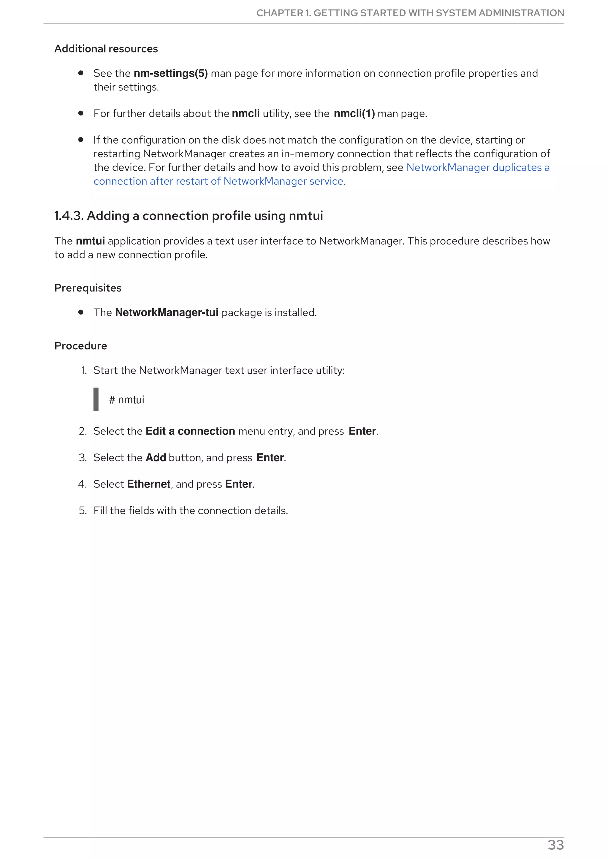 Additional resources
See the nm-settings(5) man page for more information on connection profile properties and
their settings.
For further details about the nmcli utility, see the nmcli(1) man page.
If the configuration on the disk does not match the configuration on the device, starting or
restarting NetworkManager creates an in-memory connection that reflects the configuration of
the device. For further details and how to avoid this problem, see NetworkManager duplicates a
connection after restart of NetworkManager service.
1.4.3. Adding a connection profile using nmtui
The nmtui application provides a text user interface to NetworkManager. This procedure describes how
to add a new connection profile.
Prerequisites
The NetworkManager-tui package is installed.
Procedure
1. Start the NetworkManager text user interface utility:
# nmtui
2. Select the Edit a connection menu entry, and press Enter.
3. Select the Add button, and press Enter.
4. Select Ethernet, and press Enter.
5. Fill the fields with the connection details.
CHAPTER 1. GETTING STARTED WITH SYSTEM ADMINISTRATION
33
 