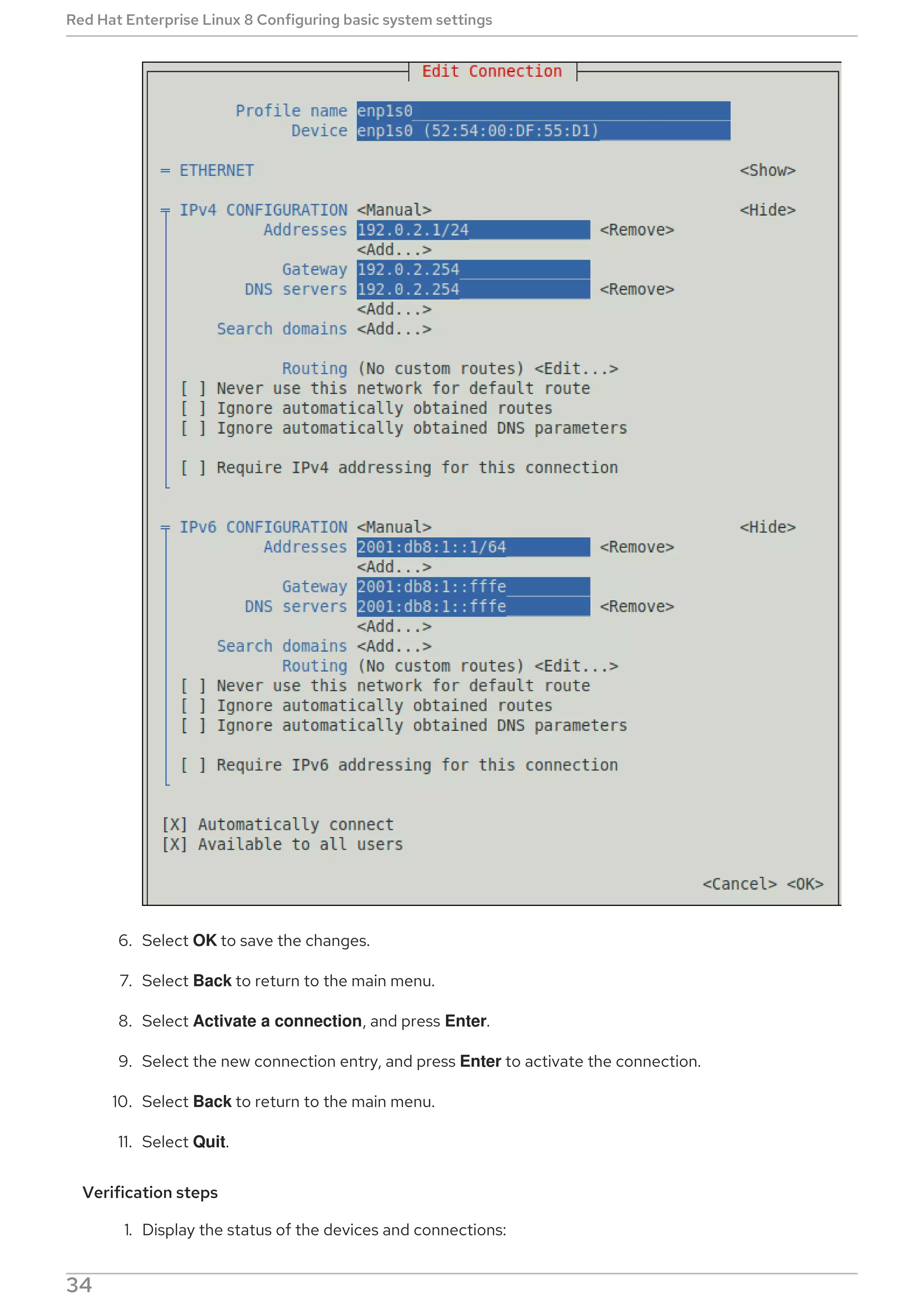 6. Select OK to save the changes.
7. Select Back to return to the main menu.
8. Select Activate a connection, and press Enter.
9. Select the new connection entry, and press Enter to activate the connection.
10. Select Back to return to the main menu.
11. Select Quit.
Verification steps
1. Display the status of the devices and connections:
Red Hat Enterprise Linux 8 Configuring basic system settings
34
 
