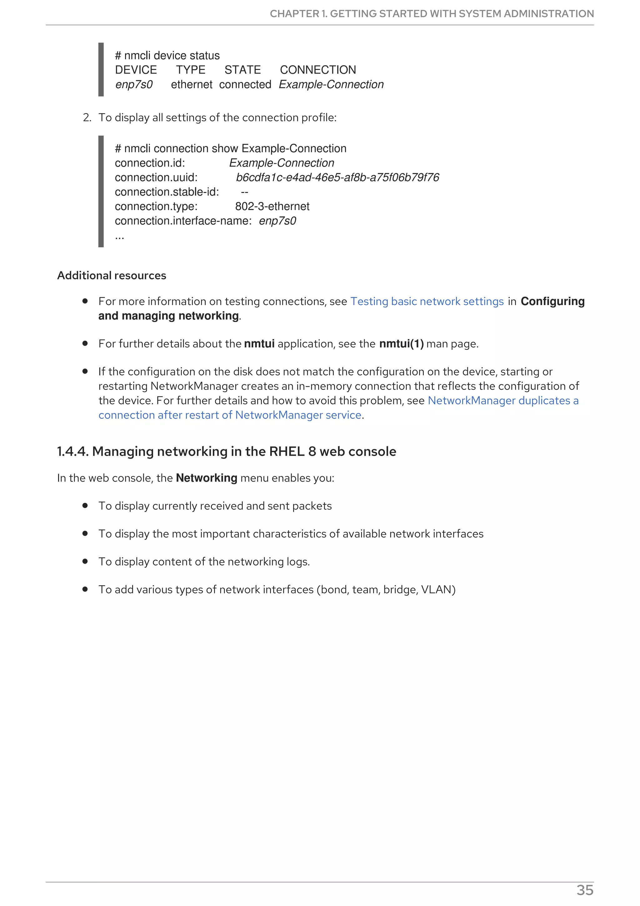 # nmcli device status
DEVICE TYPE STATE CONNECTION
enp7s0 ethernet connected Example-Connection
2. To display all settings of the connection profile:
# nmcli connection show Example-Connection
connection.id: Example-Connection
connection.uuid: b6cdfa1c-e4ad-46e5-af8b-a75f06b79f76
connection.stable-id: --
connection.type: 802-3-ethernet
connection.interface-name: enp7s0
...
Additional resources
For more information on testing connections, see Testing basic network settings in Configuring
and managing networking.
For further details about the nmtui application, see the nmtui(1) man page.
If the configuration on the disk does not match the configuration on the device, starting or
restarting NetworkManager creates an in-memory connection that reflects the configuration of
the device. For further details and how to avoid this problem, see NetworkManager duplicates a
connection after restart of NetworkManager service.
1.4.4. Managing networking in the RHEL 8 web console
In the web console, the Networking menu enables you:
To display currently received and sent packets
To display the most important characteristics of available network interfaces
To display content of the networking logs.
To add various types of network interfaces (bond, team, bridge, VLAN)
Figure 1.1. Managing Networking in the RHEL 8 web console
CHAPTER 1. GETTING STARTED WITH SYSTEM ADMINISTRATION
35
 