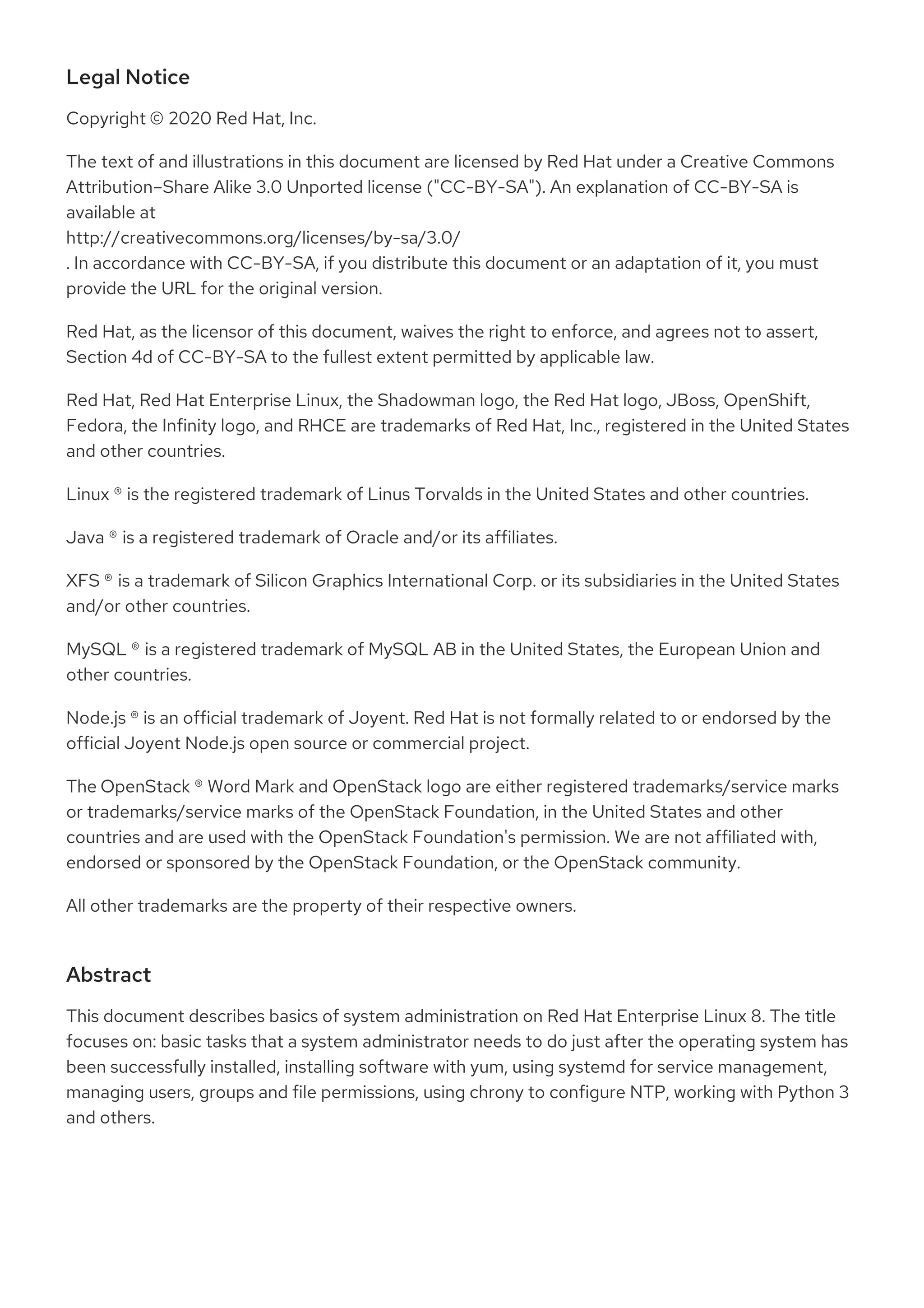 Legal Notice
Copyright © 2020 Red Hat, Inc.
The text of and illustrations in this document are licensed by Red Hat under a Creative Commons
Attribution–Share Alike 3.0 Unported license ("CC-BY-SA"). An explanation of CC-BY-SA is
available at
http://creativecommons.org/licenses/by-sa/3.0/
. In accordance with CC-BY-SA, if you distribute this document or an adaptation of it, you must
provide the URL for the original version.
Red Hat, as the licensor of this document, waives the right to enforce, and agrees not to assert,
Section 4d of CC-BY-SA to the fullest extent permitted by applicable law.
Red Hat, Red Hat Enterprise Linux, the Shadowman logo, the Red Hat logo, JBoss, OpenShift,
Fedora, the Infinity logo, and RHCE are trademarks of Red Hat, Inc., registered in the United States
and other countries.
Linux ® is the registered trademark of Linus Torvalds in the United States and other countries.
Java ® is a registered trademark of Oracle and/or its affiliates.
XFS ® is a trademark of Silicon Graphics International Corp. or its subsidiaries in the United States
and/or other countries.
MySQL ® is a registered trademark of MySQL AB in the United States, the European Union and
other countries.
Node.js ® is an official trademark of Joyent. Red Hat is not formally related to or endorsed by the
official Joyent Node.js open source or commercial project.
The OpenStack ® Word Mark and OpenStack logo are either registered trademarks/service marks
or trademarks/service marks of the OpenStack Foundation, in the United States and other
countries and are used with the OpenStack Foundation's permission. We are not affiliated with,
endorsed or sponsored by the OpenStack Foundation, or the OpenStack community.
All other trademarks are the property of their respective owners.
Abstract
This document describes basics of system administration on Red Hat Enterprise Linux 8. The title
focuses on: basic tasks that a system administrator needs to do just after the operating system has
been successfully installed, installing software with yum, using systemd for service management,
managing users, groups and file permissions, using chrony to configure NTP, working with Python 3
and others.
 