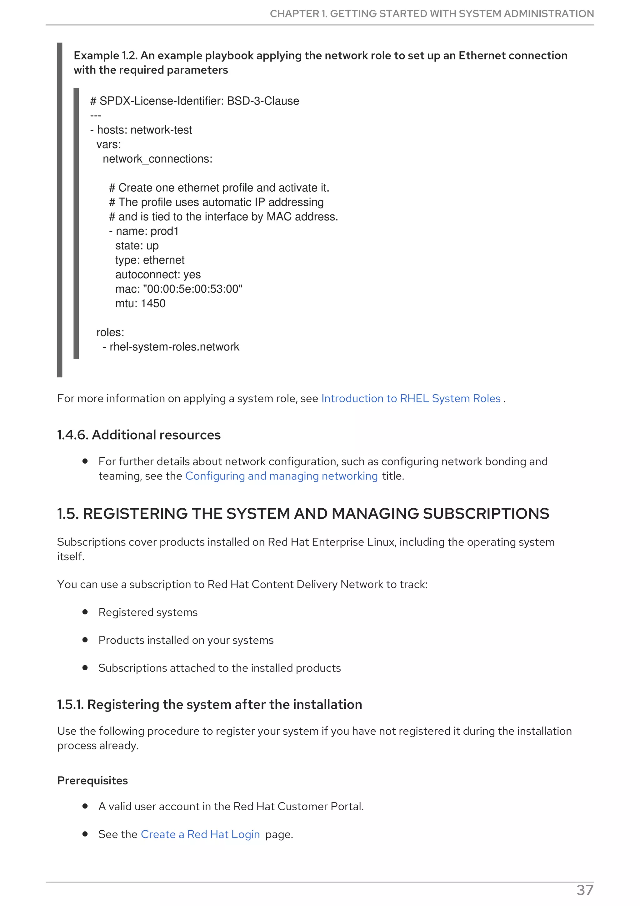 Example 1.2. An example playbook applying the network role to set up an Ethernet connection
with the required parameters
# SPDX-License-Identifier: BSD-3-Clause
---
- hosts: network-test
vars:
network_connections:
# Create one ethernet profile and activate it.
# The profile uses automatic IP addressing
# and is tied to the interface by MAC address.
- name: prod1
state: up
type: ethernet
autoconnect: yes
mac: "00:00:5e:00:53:00"
mtu: 1450
roles:
- rhel-system-roles.network
For more information on applying a system role, see Introduction to RHEL System Roles .
1.4.6. Additional resources
For further details about network configuration, such as configuring network bonding and
teaming, see the Configuring and managing networking title.
1.5. REGISTERING THE SYSTEM AND MANAGING SUBSCRIPTIONS
Subscriptions cover products installed on Red Hat Enterprise Linux, including the operating system
itself.
You can use a subscription to Red Hat Content Delivery Network to track:
Registered systems
Products installed on your systems
Subscriptions attached to the installed products
1.5.1. Registering the system after the installation
Use the following procedure to register your system if you have not registered it during the installation
process already.
Prerequisites
A valid user account in the Red Hat Customer Portal.
See the Create a Red Hat Login page.
CHAPTER 1. GETTING STARTED WITH SYSTEM ADMINISTRATION
37
 