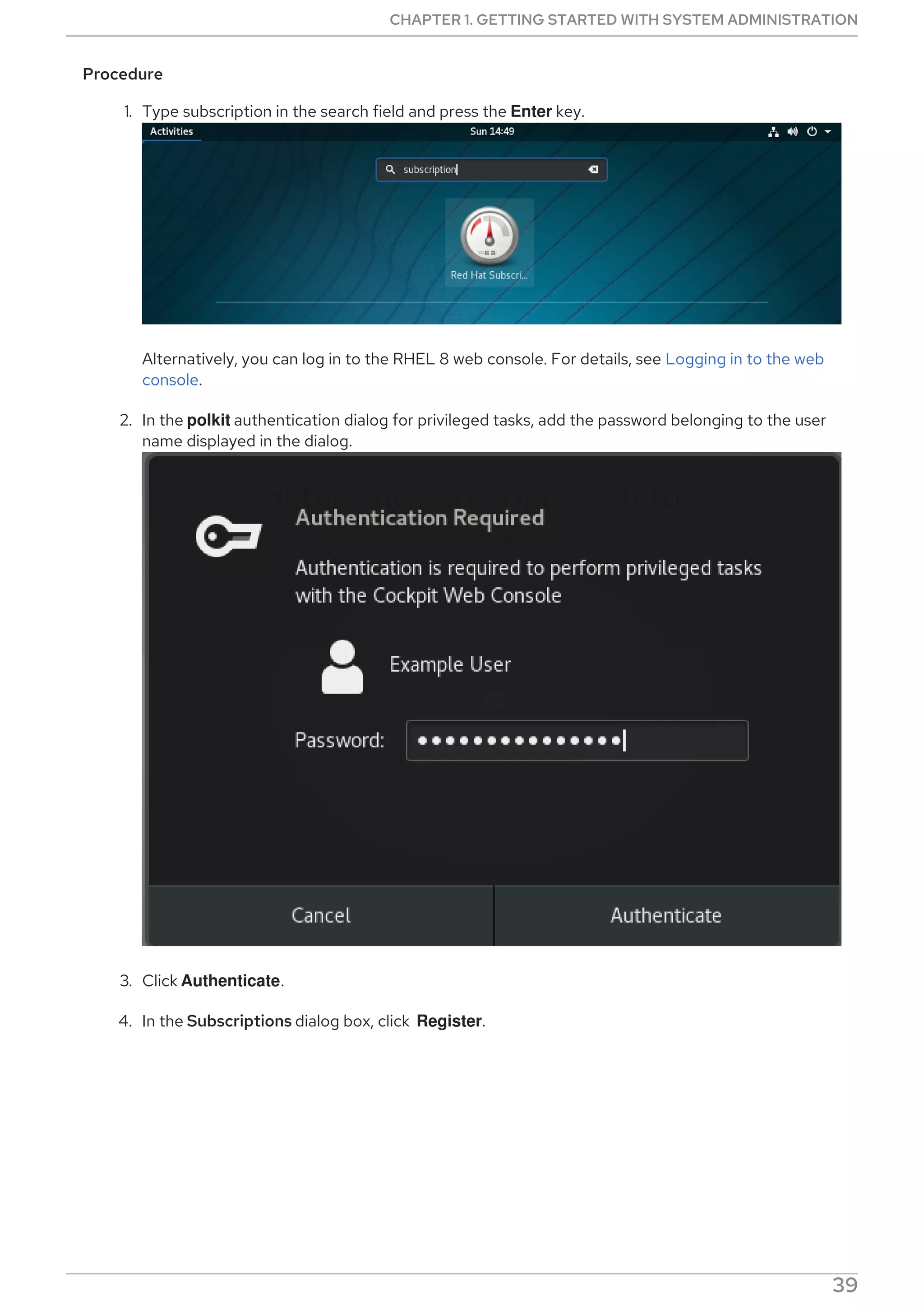 Procedure
1. Type subscription in the search field and press the Enter key.
Alternatively, you can log in to the RHEL 8 web console. For details, see Logging in to the web
console.
2. In the polkit authentication dialog for privileged tasks, add the password belonging to the user
name displayed in the dialog.
3. Click Authenticate.
4. In the Subscriptions dialog box, click Register.
CHAPTER 1. GETTING STARTED WITH SYSTEM ADMINISTRATION
39
 