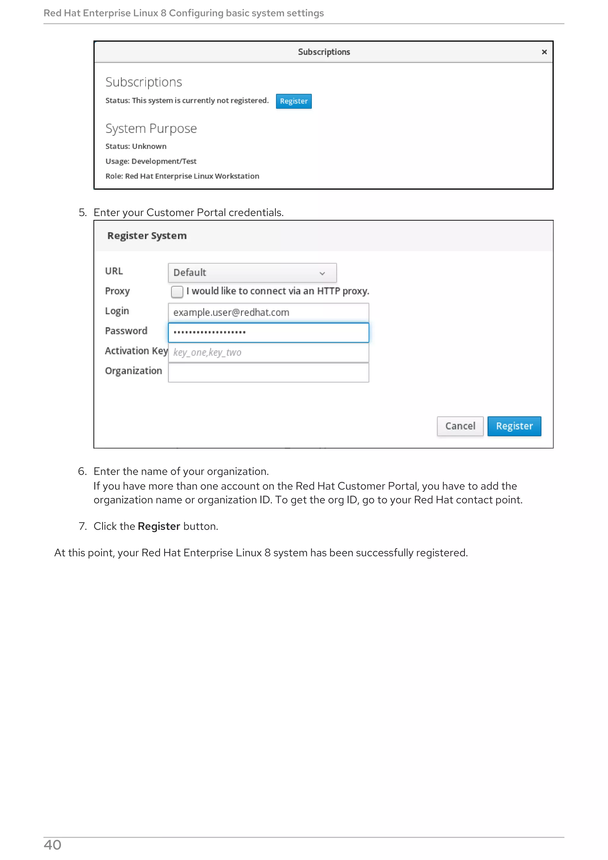 5. Enter your Customer Portal credentials.
6. Enter the name of your organization.
If you have more than one account on the Red Hat Customer Portal, you have to add the
organization name or organization ID. To get the org ID, go to your Red Hat contact point.
7. Click the Register button.
At this point, your Red Hat Enterprise Linux 8 system has been successfully registered.
Red Hat Enterprise Linux 8 Configuring basic system settings
40
 