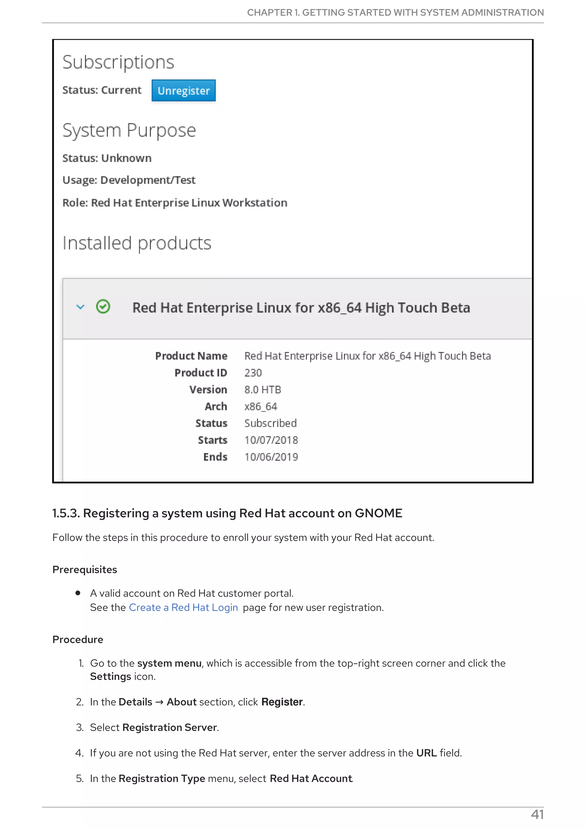 1.5.3. Registering a system using Red Hat account on GNOME
Follow the steps in this procedure to enroll your system with your Red Hat account.
Prerequisites
A valid account on Red Hat customer portal.
See the Create a Red Hat Login page for new user registration.
Procedure
1. Go to the system menu, which is accessible from the top-right screen corner and click the
Settings icon.
2. In the Details → About section, click Register.
3. Select Registration Server.
4. If you are not using the Red Hat server, enter the server address in the URL field.
5. In the Registration Type menu, select Red Hat Account.
CHAPTER 1. GETTING STARTED WITH SYSTEM ADMINISTRATION
41
 