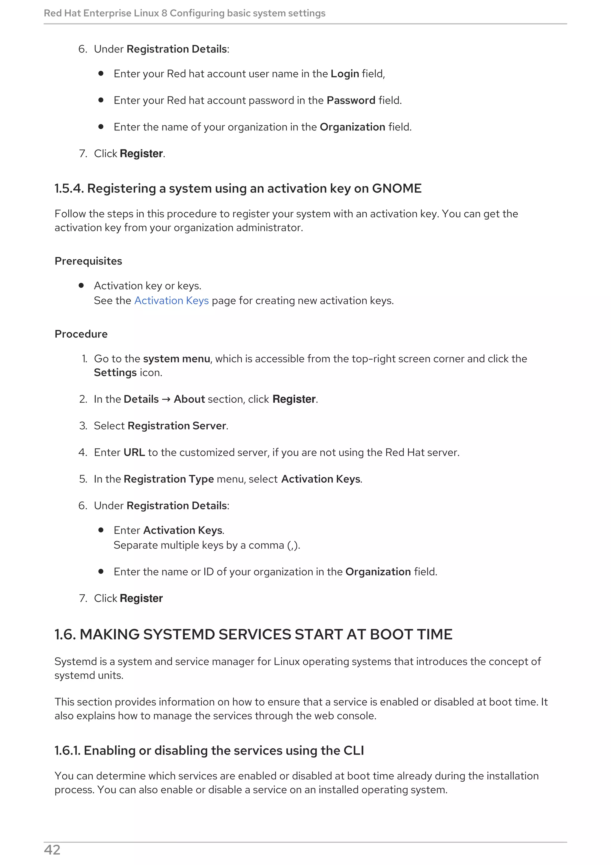 6. Under Registration Details:
Enter your Red hat account user name in the Login field,
Enter your Red hat account password in the Password field.
Enter the name of your organization in the Organization field.
7. Click Register.
1.5.4. Registering a system using an activation key on GNOME
Follow the steps in this procedure to register your system with an activation key. You can get the
activation key from your organization administrator.
Prerequisites
Activation key or keys.
See the Activation Keys page for creating new activation keys.
Procedure
1. Go to the system menu, which is accessible from the top-right screen corner and click the
Settings icon.
2. In the Details → About section, click Register.
3. Select Registration Server.
4. Enter URL to the customized server, if you are not using the Red Hat server.
5. In the Registration Type menu, select Activation Keys.
6. Under Registration Details:
Enter Activation Keys.
Separate multiple keys by a comma (,).
Enter the name or ID of your organization in the Organization field.
7. Click Register
1.6. MAKING SYSTEMD SERVICES START AT BOOT TIME
Systemd is a system and service manager for Linux operating systems that introduces the concept of
systemd units.
This section provides information on how to ensure that a service is enabled or disabled at boot time. It
also explains how to manage the services through the web console.
1.6.1. Enabling or disabling the services using the CLI
You can determine which services are enabled or disabled at boot time already during the installation
process. You can also enable or disable a service on an installed operating system.
This section describes the steps for enabling or disabling those services on an already installed operating
Red Hat Enterprise Linux 8 Configuring basic system settings
42
 