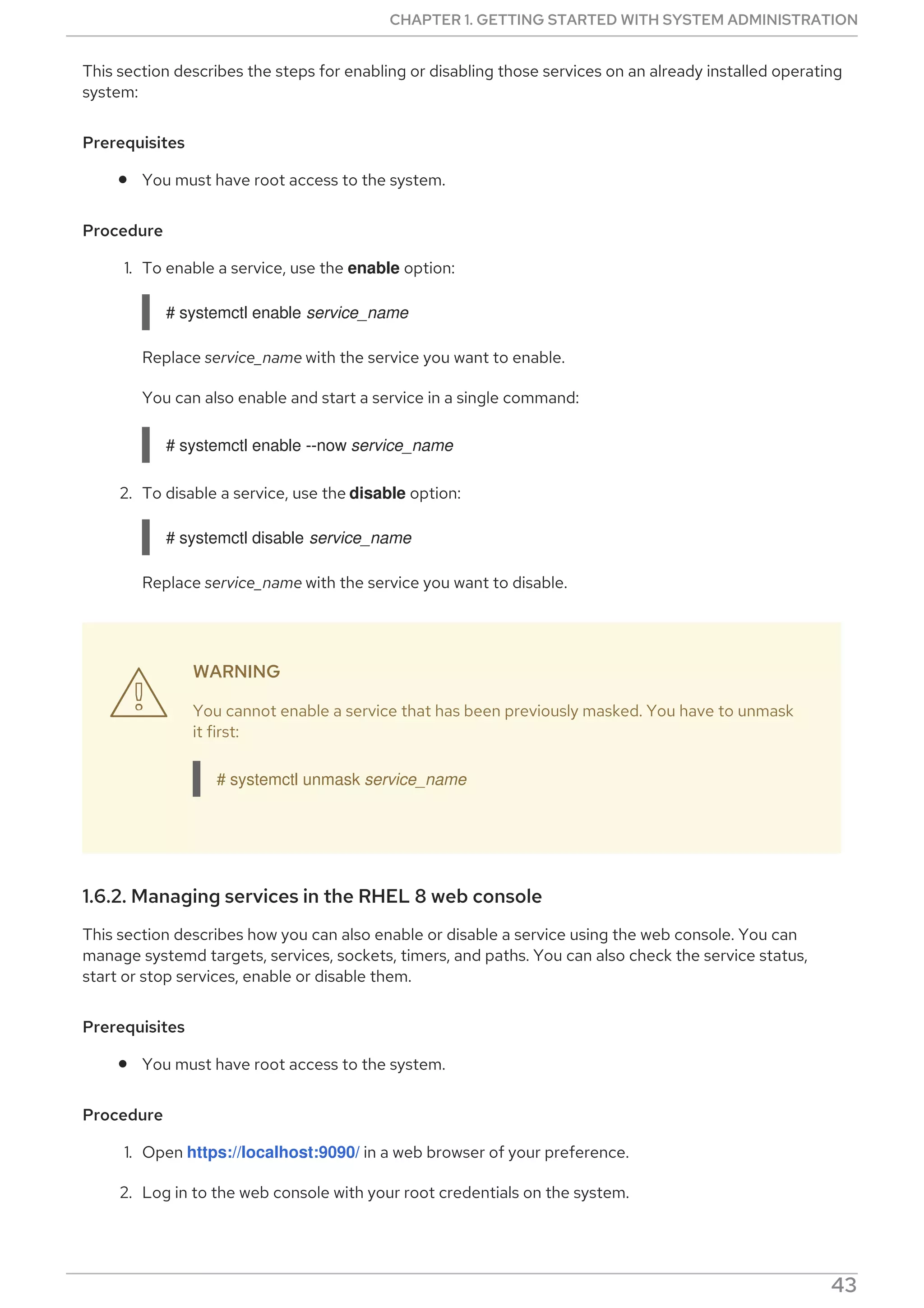 This section describes the steps for enabling or disabling those services on an already installed operating
system:
Prerequisites
You must have root access to the system.
Procedure
1. To enable a service, use the enable option:
# systemctl enable service_name
Replace service_name with the service you want to enable.
You can also enable and start a service in a single command:
# systemctl enable --now service_name
2. To disable a service, use the disable option:
# systemctl disable service_name
Replace service_name with the service you want to disable.
WARNING
You cannot enable a service that has been previously masked. You have to unmask
it first:
# systemctl unmask service_name
1.6.2. Managing services in the RHEL 8 web console
This section describes how you can also enable or disable a service using the web console. You can
manage systemd targets, services, sockets, timers, and paths. You can also check the service status,
start or stop services, enable or disable them.
Prerequisites
You must have root access to the system.
Procedure
1. Open https://localhost:9090/ in a web browser of your preference.
2. Log in to the web console with your root credentials on the system.
3. To display the web console panel, click the Host icon, which is in the upper-left corner of the

CHAPTER 1. GETTING STARTED WITH SYSTEM ADMINISTRATION
43
 