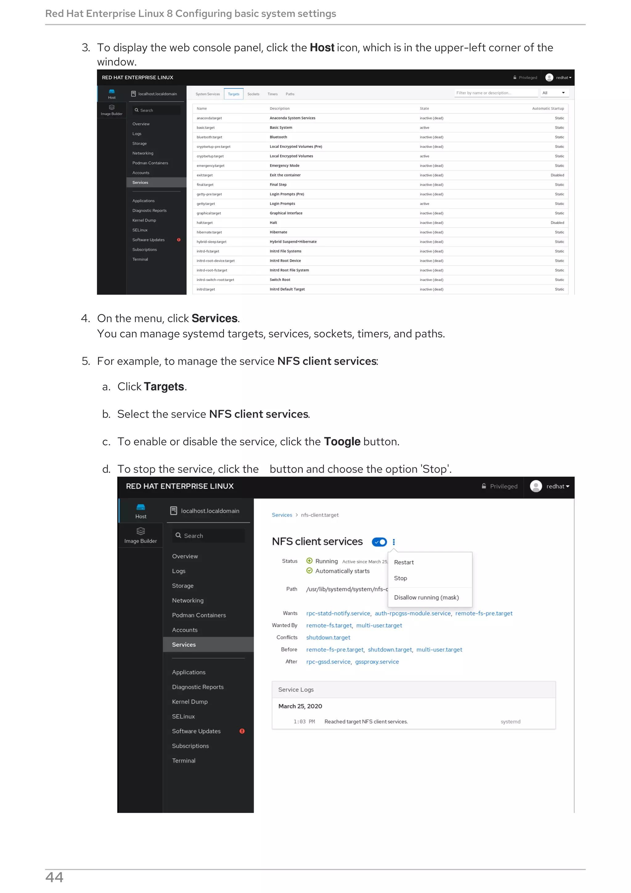 3. To display the web console panel, click the Host icon, which is in the upper-left corner of the
window.
4. On the menu, click Services.
You can manage systemd targets, services, sockets, timers, and paths.
5. For example, to manage the service NFS client services:
a. Click Targets.
b. Select the service NFS client services.
c. To enable or disable the service, click the Toogle button.
d. To stop the service, click the button and choose the option 'Stop'.
Red Hat Enterprise Linux 8 Configuring basic system settings
44
 