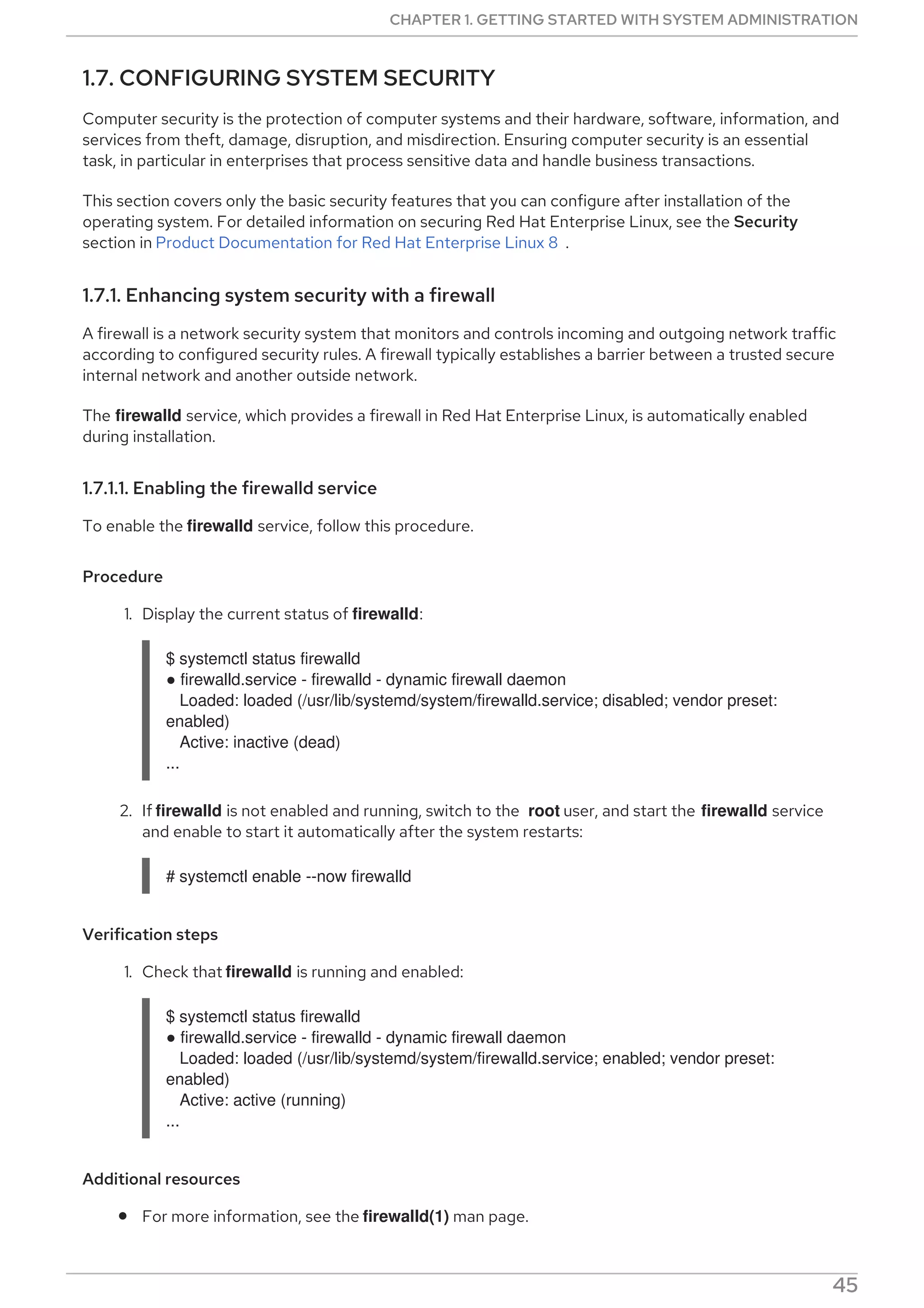 1.7. CONFIGURING SYSTEM SECURITY
Computer security is the protection of computer systems and their hardware, software, information, and
services from theft, damage, disruption, and misdirection. Ensuring computer security is an essential
task, in particular in enterprises that process sensitive data and handle business transactions.
This section covers only the basic security features that you can configure after installation of the
operating system. For detailed information on securing Red Hat Enterprise Linux, see the Security
section in Product Documentation for Red Hat Enterprise Linux 8 .
1.7.1. Enhancing system security with a firewall
A firewall is a network security system that monitors and controls incoming and outgoing network traffic
according to configured security rules. A firewall typically establishes a barrier between a trusted secure
internal network and another outside network.
The firewalld service, which provides a firewall in Red Hat Enterprise Linux, is automatically enabled
during installation.
1.7.1.1. Enabling the firewalld service
To enable the firewalld service, follow this procedure.
Procedure
1. Display the current status of firewalld:
$ systemctl status firewalld
● firewalld.service - firewalld - dynamic firewall daemon
Loaded: loaded (/usr/lib/systemd/system/firewalld.service; disabled; vendor preset:
enabled)
Active: inactive (dead)
...
2. If firewalld is not enabled and running, switch to the root user, and start the firewalld service
and enable to start it automatically after the system restarts:
# systemctl enable --now firewalld
Verification steps
1. Check that firewalld is running and enabled:
$ systemctl status firewalld
● firewalld.service - firewalld - dynamic firewall daemon
Loaded: loaded (/usr/lib/systemd/system/firewalld.service; enabled; vendor preset:
enabled)
Active: active (running)
...
Additional resources
For more information, see the firewalld(1) man page.
CHAPTER 1. GETTING STARTED WITH SYSTEM ADMINISTRATION
45
 