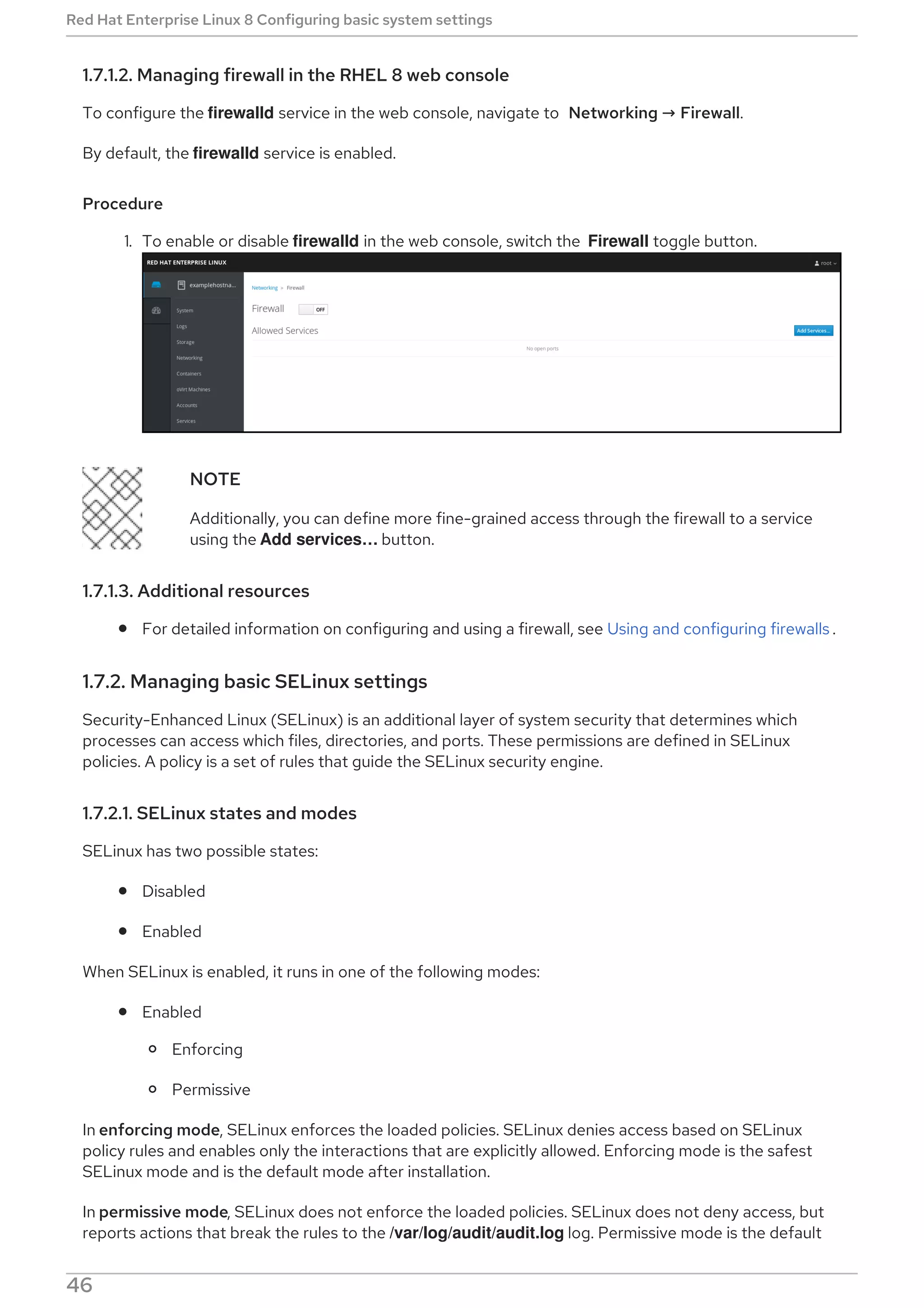 1.7.1.2. Managing firewall in the RHEL 8 web console
To configure the firewalld service in the web console, navigate to Networking → Firewall.
By default, the firewalld service is enabled.
Procedure
1. To enable or disable firewalld in the web console, switch the Firewall toggle button.
NOTE
Additionally, you can define more fine-grained access through the firewall to a service
using the Add services…​ button.
1.7.1.3. Additional resources
For detailed information on configuring and using a firewall, see Using and configuring firewalls .
1.7.2. Managing basic SELinux settings
Security-Enhanced Linux (SELinux) is an additional layer of system security that determines which
processes can access which files, directories, and ports. These permissions are defined in SELinux
policies. A policy is a set of rules that guide the SELinux security engine.
1.7.2.1. SELinux states and modes
SELinux has two possible states:
Disabled
Enabled
When SELinux is enabled, it runs in one of the following modes:
Enabled
Enforcing
Permissive
In enforcing mode, SELinux enforces the loaded policies. SELinux denies access based on SELinux
policy rules and enables only the interactions that are explicitly allowed. Enforcing mode is the safest
SELinux mode and is the default mode after installation.
In permissive mode, SELinux does not enforce the loaded policies. SELinux does not deny access, but
reports actions that break the rules to the /var/log/audit/audit.log log. Permissive mode is the default
Red Hat Enterprise Linux 8 Configuring basic system settings
46
 