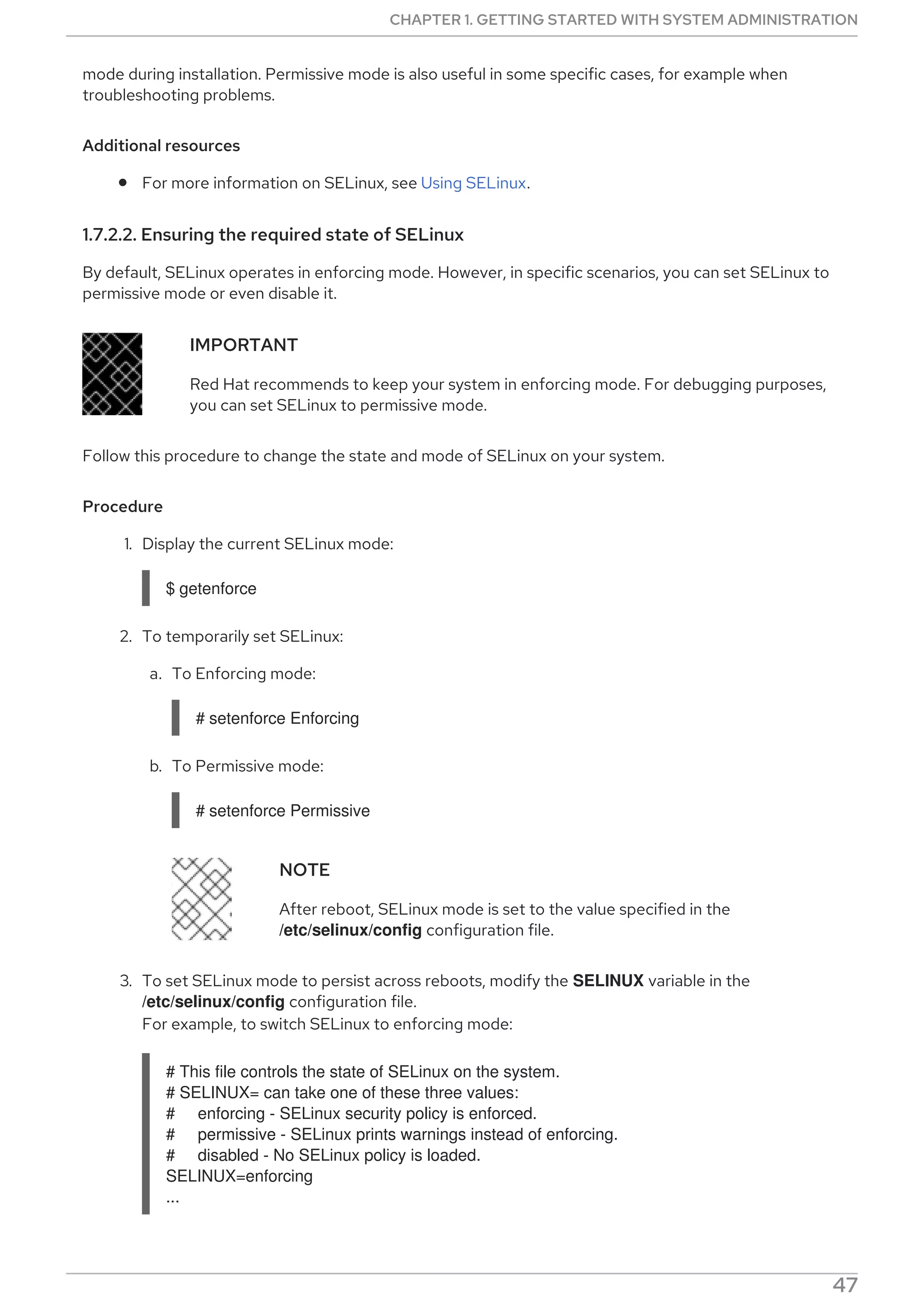 mode during installation. Permissive mode is also useful in some specific cases, for example when
troubleshooting problems.
Additional resources
For more information on SELinux, see Using SELinux.
1.7.2.2. Ensuring the required state of SELinux
By default, SELinux operates in enforcing mode. However, in specific scenarios, you can set SELinux to
permissive mode or even disable it.
IMPORTANT
Red Hat recommends to keep your system in enforcing mode. For debugging purposes,
you can set SELinux to permissive mode.
Follow this procedure to change the state and mode of SELinux on your system.
Procedure
1. Display the current SELinux mode:
$ getenforce
2. To temporarily set SELinux:
a. To Enforcing mode:
# setenforce Enforcing
b. To Permissive mode:
# setenforce Permissive
NOTE
After reboot, SELinux mode is set to the value specified in the
/etc/selinux/config configuration file.
3. To set SELinux mode to persist across reboots, modify the SELINUX variable in the
/etc/selinux/config configuration file.
For example, to switch SELinux to enforcing mode:
# This file controls the state of SELinux on the system.
# SELINUX= can take one of these three values:
# enforcing - SELinux security policy is enforced.
# permissive - SELinux prints warnings instead of enforcing.
# disabled - No SELinux policy is loaded.
SELINUX=enforcing
...
CHAPTER 1. GETTING STARTED WITH SYSTEM ADMINISTRATION
47
 