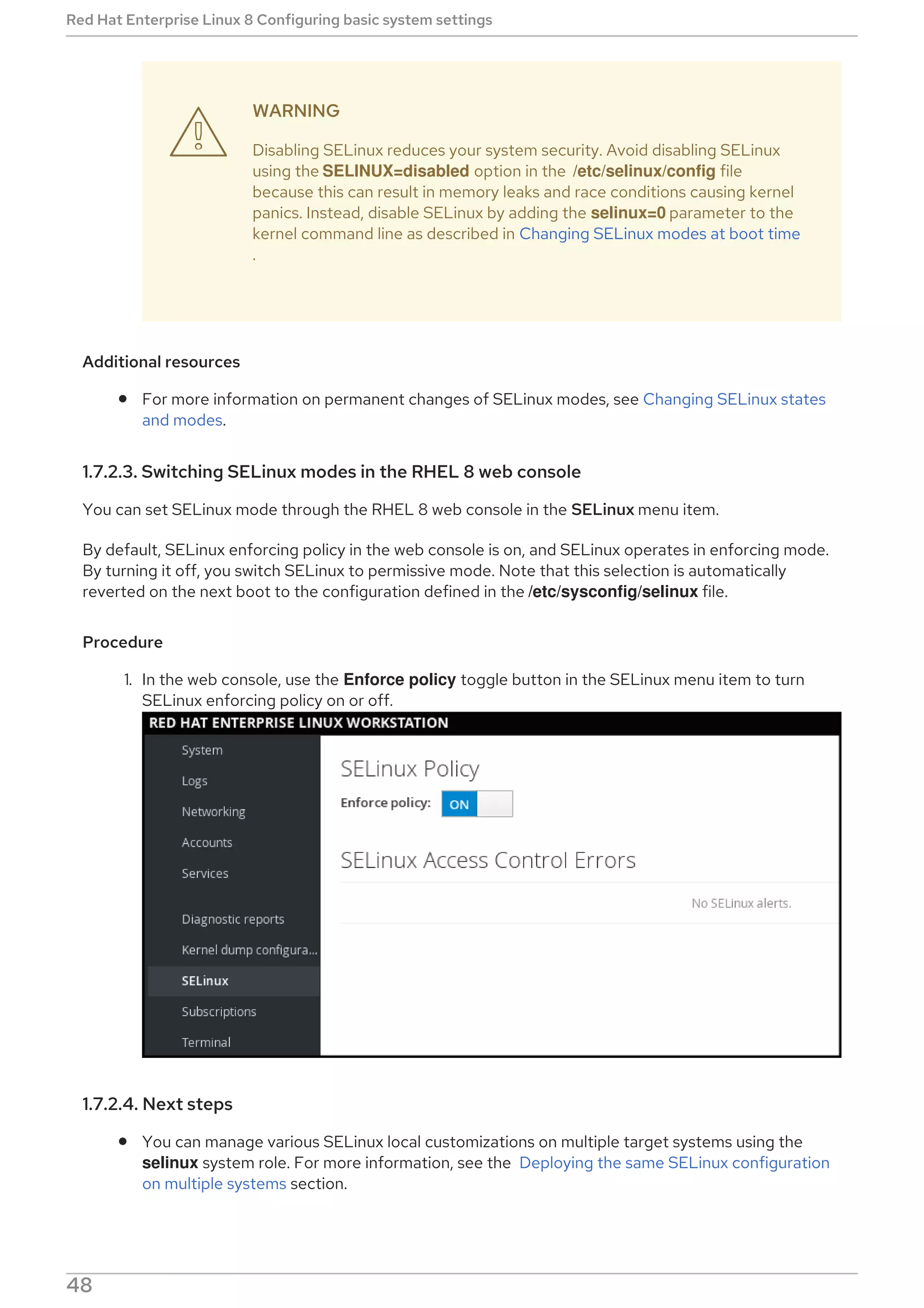 WARNING
Disabling SELinux reduces your system security. Avoid disabling SELinux
using the SELINUX=disabled option in the /etc/selinux/config file
because this can result in memory leaks and race conditions causing kernel
panics. Instead, disable SELinux by adding the selinux=0 parameter to the
kernel command line as described in Changing SELinux modes at boot time
.
Additional resources
For more information on permanent changes of SELinux modes, see Changing SELinux states
and modes.
1.7.2.3. Switching SELinux modes in the RHEL 8 web console
You can set SELinux mode through the RHEL 8 web console in the SELinux menu item.
By default, SELinux enforcing policy in the web console is on, and SELinux operates in enforcing mode.
By turning it off, you switch SELinux to permissive mode. Note that this selection is automatically
reverted on the next boot to the configuration defined in the /etc/sysconfig/selinux file.
Procedure
1. In the web console, use the Enforce policy toggle button in the SELinux menu item to turn
SELinux enforcing policy on or off.
1.7.2.4. Next steps
You can manage various SELinux local customizations on multiple target systems using the
selinux system role. For more information, see the Deploying the same SELinux configuration
on multiple systems section.

Red Hat Enterprise Linux 8 Configuring basic system settings
48
 