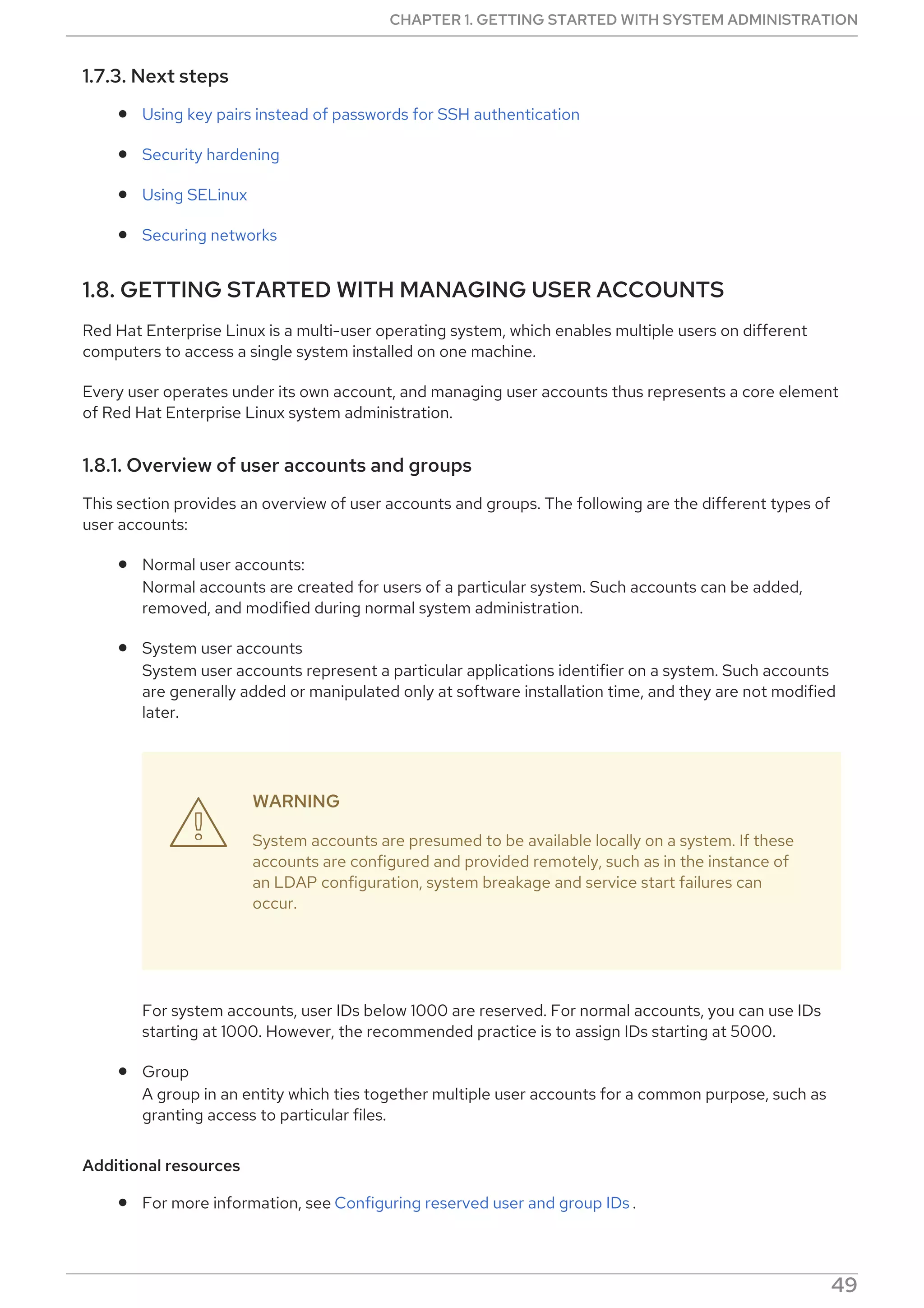 1.7.3. Next steps
Using key pairs instead of passwords for SSH authentication
Security hardening
Using SELinux
Securing networks
1.8. GETTING STARTED WITH MANAGING USER ACCOUNTS
Red Hat Enterprise Linux is a multi-user operating system, which enables multiple users on different
computers to access a single system installed on one machine.
Every user operates under its own account, and managing user accounts thus represents a core element
of Red Hat Enterprise Linux system administration.
1.8.1. Overview of user accounts and groups
This section provides an overview of user accounts and groups. The following are the different types of
user accounts:
Normal user accounts:
Normal accounts are created for users of a particular system. Such accounts can be added,
removed, and modified during normal system administration.
System user accounts
System user accounts represent a particular applications identifier on a system. Such accounts
are generally added or manipulated only at software installation time, and they are not modified
later.
WARNING
System accounts are presumed to be available locally on a system. If these
accounts are configured and provided remotely, such as in the instance of
an LDAP configuration, system breakage and service start failures can
occur.
For system accounts, user IDs below 1000 are reserved. For normal accounts, you can use IDs
starting at 1000. However, the recommended practice is to assign IDs starting at 5000.
Group
A group in an entity which ties together multiple user accounts for a common purpose, such as
granting access to particular files.
Additional resources
For more information, see Configuring reserved user and group IDs .

CHAPTER 1. GETTING STARTED WITH SYSTEM ADMINISTRATION
49
 