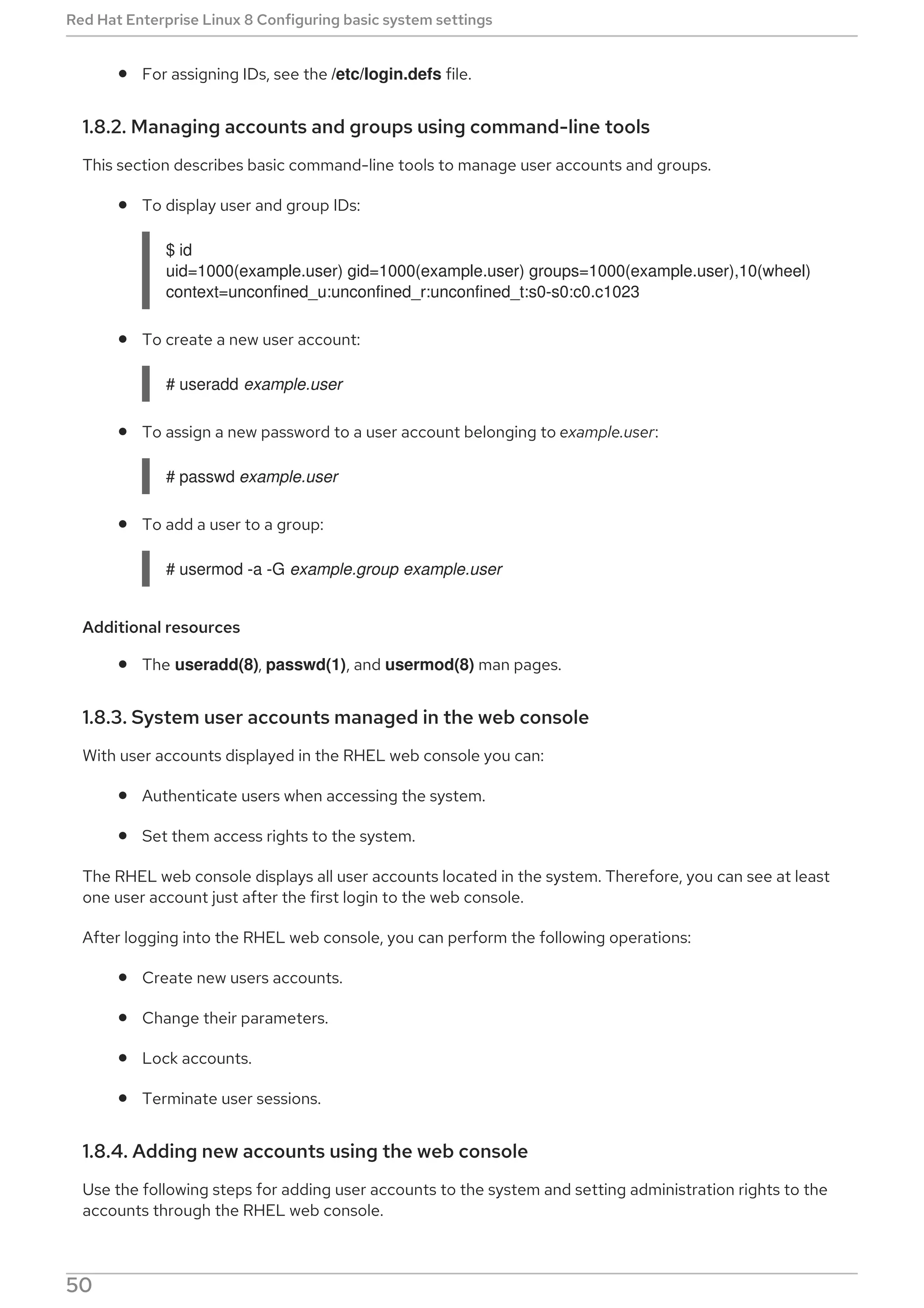 For assigning IDs, see the /etc/login.defs file.
1.8.2. Managing accounts and groups using command-line tools
This section describes basic command-line tools to manage user accounts and groups.
To display user and group IDs:
$ id
uid=1000(example.user) gid=1000(example.user) groups=1000(example.user),10(wheel)
context=unconfined_u:unconfined_r:unconfined_t:s0-s0:c0.c1023
To create a new user account:
# useradd example.user
To assign a new password to a user account belonging to example.user:
# passwd example.user
To add a user to a group:
# usermod -a -G example.group example.user
Additional resources
The useradd(8), passwd(1), and usermod(8) man pages.
1.8.3. System user accounts managed in the web console
With user accounts displayed in the RHEL web console you can:
Authenticate users when accessing the system.
Set them access rights to the system.
The RHEL web console displays all user accounts located in the system. Therefore, you can see at least
one user account just after the first login to the web console.
After logging into the RHEL web console, you can perform the following operations:
Create new users accounts.
Change their parameters.
Lock accounts.
Terminate user sessions.
1.8.4. Adding new accounts using the web console
Use the following steps for adding user accounts to the system and setting administration rights to the
accounts through the RHEL web console.
Red Hat Enterprise Linux 8 Configuring basic system settings
50
 