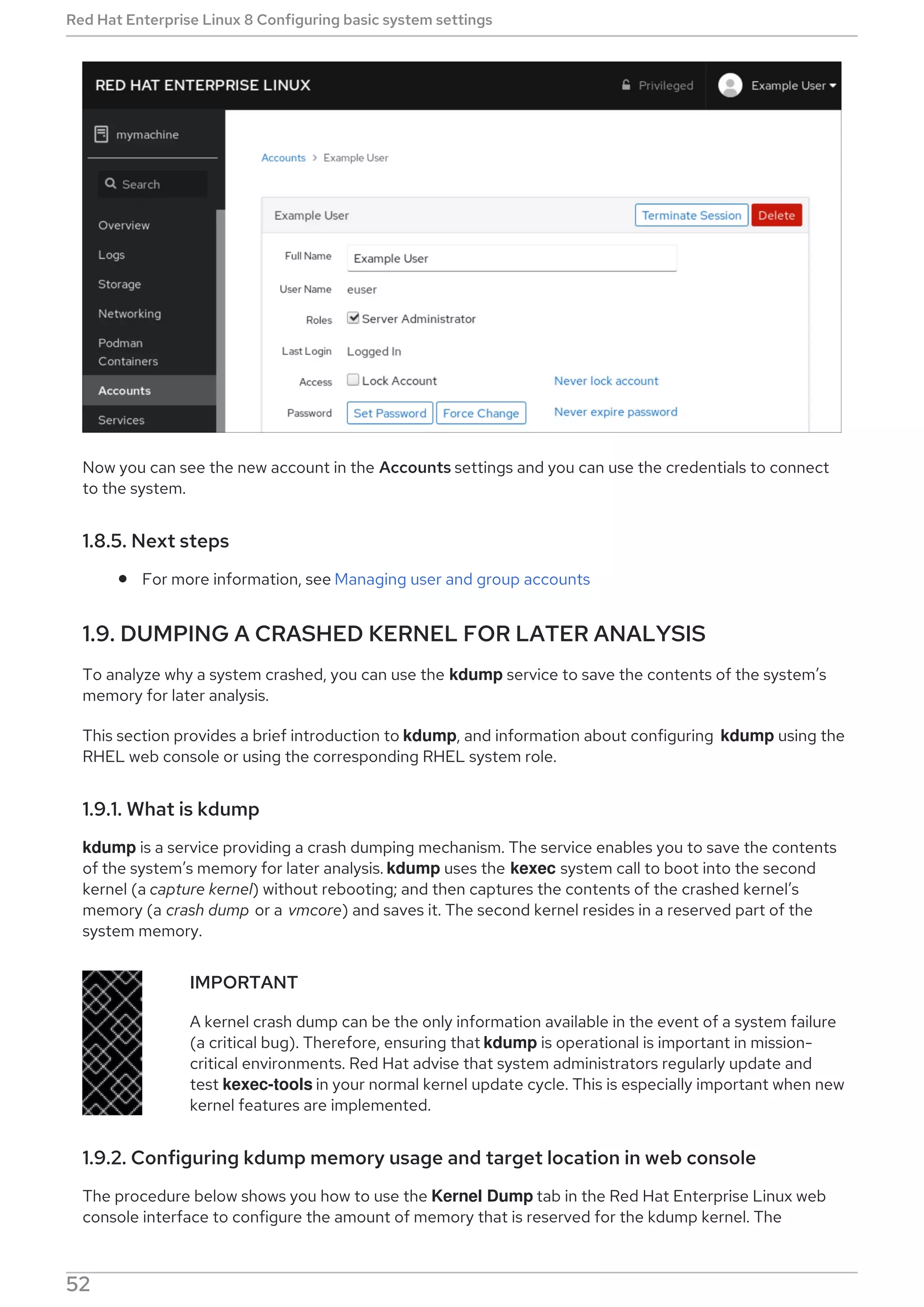 Now you can see the new account in the Accounts settings and you can use the credentials to connect
to the system.
1.8.5. Next steps
For more information, see Managing user and group accounts
1.9. DUMPING A CRASHED KERNEL FOR LATER ANALYSIS
To analyze why a system crashed, you can use the kdump service to save the contents of the system’s
memory for later analysis.
This section provides a brief introduction to kdump, and information about configuring kdump using the
RHEL web console or using the corresponding RHEL system role.
1.9.1. What is kdump
kdump is a service providing a crash dumping mechanism. The service enables you to save the contents
of the system’s memory for later analysis. kdump uses the kexec system call to boot into the second
kernel (a capture kernel) without rebooting; and then captures the contents of the crashed kernel’s
memory (a crash dump or a vmcore) and saves it. The second kernel resides in a reserved part of the
system memory.
IMPORTANT
A kernel crash dump can be the only information available in the event of a system failure
(a critical bug). Therefore, ensuring that kdump is operational is important in mission-
critical environments. Red Hat advise that system administrators regularly update and
test kexec-tools in your normal kernel update cycle. This is especially important when new
kernel features are implemented.
1.9.2. Configuring kdump memory usage and target location in web console
The procedure below shows you how to use the Kernel Dump tab in the Red Hat Enterprise Linux web
console interface to configure the amount of memory that is reserved for the kdump kernel. The
Red Hat Enterprise Linux 8 Configuring basic system settings
52
 