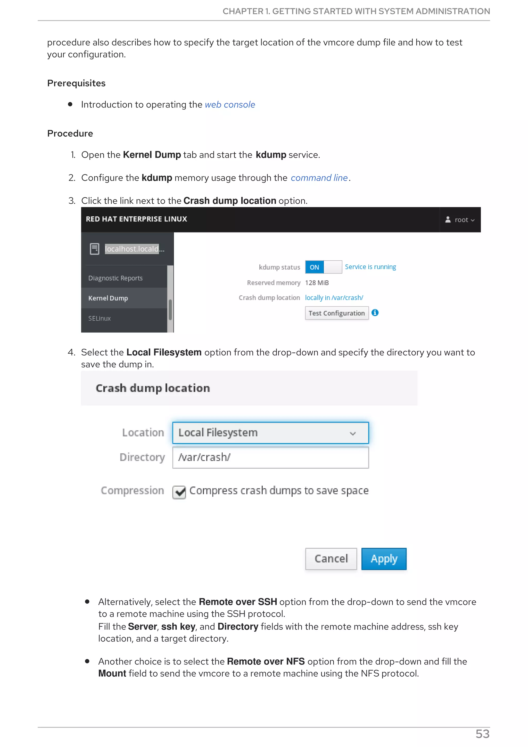 procedure also describes how to specify the target location of the vmcore dump file and how to test
your configuration.
Prerequisites
Introduction to operating the web console
Procedure
1. Open the Kernel Dump tab and start the kdump service.
2. Configure the kdump memory usage through the command line.
3. Click the link next to the Crash dump location option.
4. Select the Local Filesystem option from the drop-down and specify the directory you want to
save the dump in.
Alternatively, select the Remote over SSH option from the drop-down to send the vmcore
to a remote machine using the SSH protocol.
Fill the Server, ssh key, and Directory fields with the remote machine address, ssh key
location, and a target directory.
Another choice is to select the Remote over NFS option from the drop-down and fill the
Mount field to send the vmcore to a remote machine using the NFS protocol.
NOTE
CHAPTER 1. GETTING STARTED WITH SYSTEM ADMINISTRATION
53
 