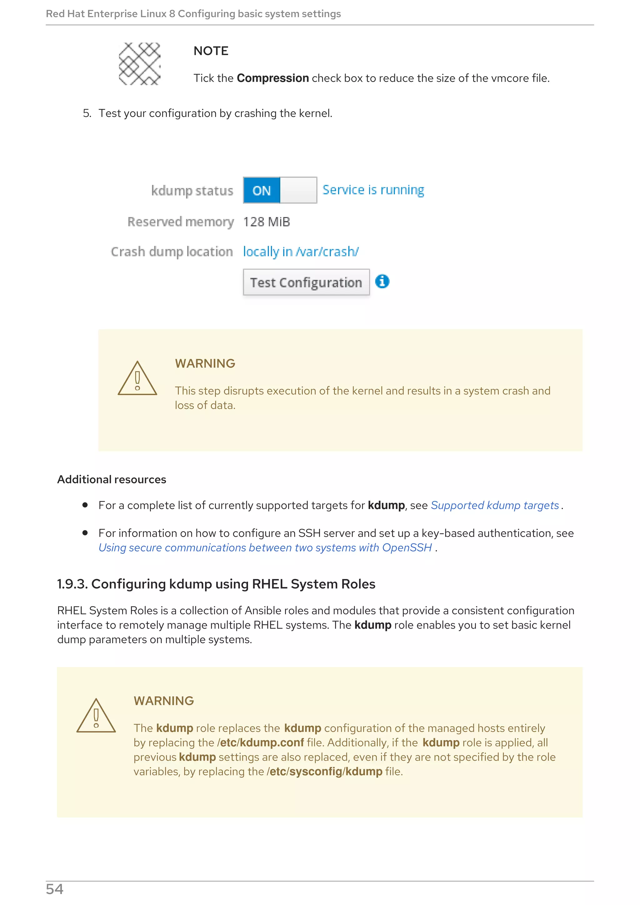 NOTE
Tick the Compression check box to reduce the size of the vmcore file.
5. Test your configuration by crashing the kernel.
WARNING
This step disrupts execution of the kernel and results in a system crash and
loss of data.
Additional resources
For a complete list of currently supported targets for kdump, see Supported kdump targets .
For information on how to configure an SSH server and set up a key-based authentication, see
Using secure communications between two systems with OpenSSH .
1.9.3. Configuring kdump using RHEL System Roles
RHEL System Roles is a collection of Ansible roles and modules that provide a consistent configuration
interface to remotely manage multiple RHEL systems. The kdump role enables you to set basic kernel
dump parameters on multiple systems.
WARNING
The kdump role replaces the kdump configuration of the managed hosts entirely
by replacing the /etc/kdump.conf file. Additionally, if the kdump role is applied, all
previous kdump settings are also replaced, even if they are not specified by the role
variables, by replacing the /etc/sysconfig/kdump file.
The following example playbook shows how to apply the kdump system role to set the location of the


Red Hat Enterprise Linux 8 Configuring basic system settings
54
 