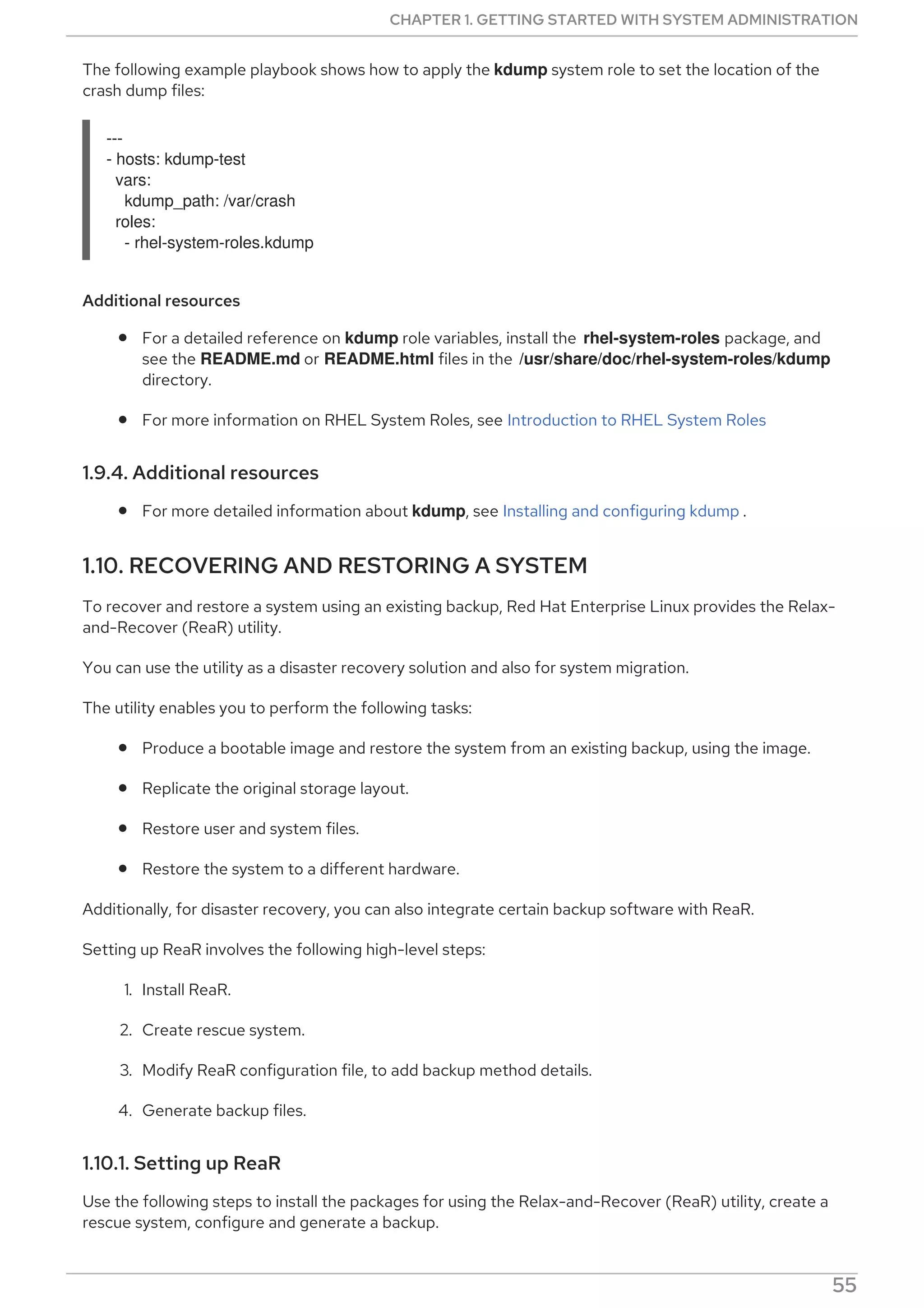 The following example playbook shows how to apply the kdump system role to set the location of the
crash dump files:
---
- hosts: kdump-test
vars:
kdump_path: /var/crash
roles:
- rhel-system-roles.kdump
Additional resources
For a detailed reference on kdump role variables, install the rhel-system-roles package, and
see the README.md or README.html files in the /usr/share/doc/rhel-system-roles/kdump
directory.
For more information on RHEL System Roles, see Introduction to RHEL System Roles
1.9.4. Additional resources
For more detailed information about kdump, see Installing and configuring kdump .
1.10. RECOVERING AND RESTORING A SYSTEM
To recover and restore a system using an existing backup, Red Hat Enterprise Linux provides the Relax-
and-Recover (ReaR) utility.
You can use the utility as a disaster recovery solution and also for system migration.
The utility enables you to perform the following tasks:
Produce a bootable image and restore the system from an existing backup, using the image.
Replicate the original storage layout.
Restore user and system files.
Restore the system to a different hardware.
Additionally, for disaster recovery, you can also integrate certain backup software with ReaR.
Setting up ReaR involves the following high-level steps:
1. Install ReaR.
2. Create rescue system.
3. Modify ReaR configuration file, to add backup method details.
4. Generate backup files.
1.10.1. Setting up ReaR
Use the following steps to install the packages for using the Relax-and-Recover (ReaR) utility, create a
rescue system, configure and generate a backup.
CHAPTER 1. GETTING STARTED WITH SYSTEM ADMINISTRATION
55
 