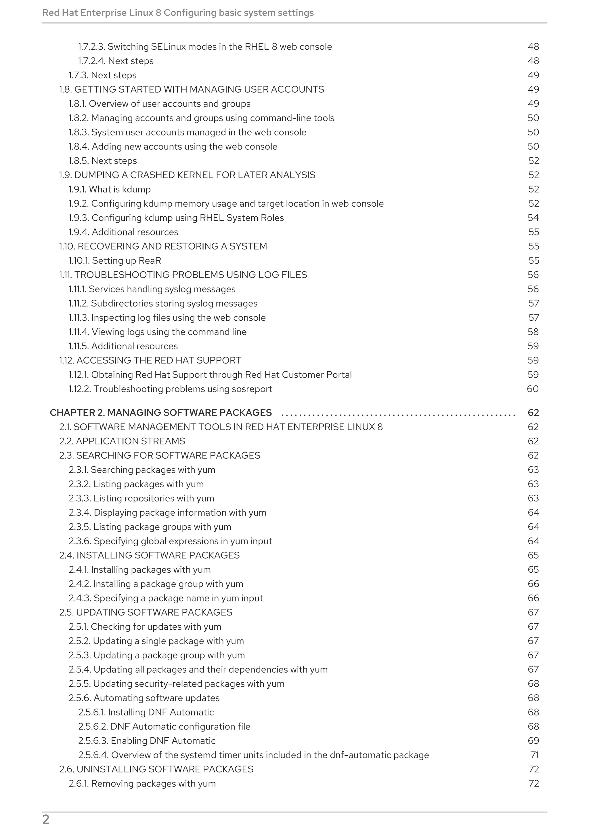 . . . . . . . . . . . . . . . . . . . . . . . . . . . . . . . . . . . . . . . . . . . . . . . . . . . . . . . . . . . . . . . . . . . . . . . . . . . . . . . . . . . . . . . . . . . . . . . . . . . . . . . . . . . . . . . . . . . . . . . . . .
1.7.2.3. Switching SELinux modes in the RHEL 8 web console
1.7.2.4. Next steps
1.7.3. Next steps
1.8. GETTING STARTED WITH MANAGING USER ACCOUNTS
1.8.1. Overview of user accounts and groups
1.8.2. Managing accounts and groups using command-line tools
1.8.3. System user accounts managed in the web console
1.8.4. Adding new accounts using the web console
1.8.5. Next steps
1.9. DUMPING A CRASHED KERNEL FOR LATER ANALYSIS
1.9.1. What is kdump
1.9.2. Configuring kdump memory usage and target location in web console
1.9.3. Configuring kdump using RHEL System Roles
1.9.4. Additional resources
1.10. RECOVERING AND RESTORING A SYSTEM
1.10.1. Setting up ReaR
1.11. TROUBLESHOOTING PROBLEMS USING LOG FILES
1.11.1. Services handling syslog messages
1.11.2. Subdirectories storing syslog messages
1.11.3. Inspecting log files using the web console
1.11.4. Viewing logs using the command line
1.11.5. Additional resources
1.12. ACCESSING THE RED HAT SUPPORT
1.12.1. Obtaining Red Hat Support through Red Hat Customer Portal
1.12.2. Troubleshooting problems using sosreport
CHAPTER 2. MANAGING SOFTWARE PACKAGES
2.1. SOFTWARE MANAGEMENT TOOLS IN RED HAT ENTERPRISE LINUX 8
2.2. APPLICATION STREAMS
2.3. SEARCHING FOR SOFTWARE PACKAGES
2.3.1. Searching packages with yum
2.3.2. Listing packages with yum
2.3.3. Listing repositories with yum
2.3.4. Displaying package information with yum
2.3.5. Listing package groups with yum
2.3.6. Specifying global expressions in yum input
2.4. INSTALLING SOFTWARE PACKAGES
2.4.1. Installing packages with yum
2.4.2. Installing a package group with yum
2.4.3. Specifying a package name in yum input
2.5. UPDATING SOFTWARE PACKAGES
2.5.1. Checking for updates with yum
2.5.2. Updating a single package with yum
2.5.3. Updating a package group with yum
2.5.4. Updating all packages and their dependencies with yum
2.5.5. Updating security-related packages with yum
2.5.6. Automating software updates
2.5.6.1. Installing DNF Automatic
2.5.6.2. DNF Automatic configuration file
2.5.6.3. Enabling DNF Automatic
2.5.6.4. Overview of the systemd timer units included in the dnf-automatic package
2.6. UNINSTALLING SOFTWARE PACKAGES
2.6.1. Removing packages with yum
48
48
49
49
49
50
50
50
52
52
52
52
54
55
55
55
56
56
57
57
58
59
59
59
60
62
62
62
62
63
63
63
64
64
64
65
65
66
66
67
67
67
67
67
68
68
68
68
69
71
72
72
Red Hat Enterprise Linux 8 Configuring basic system settings
2
 