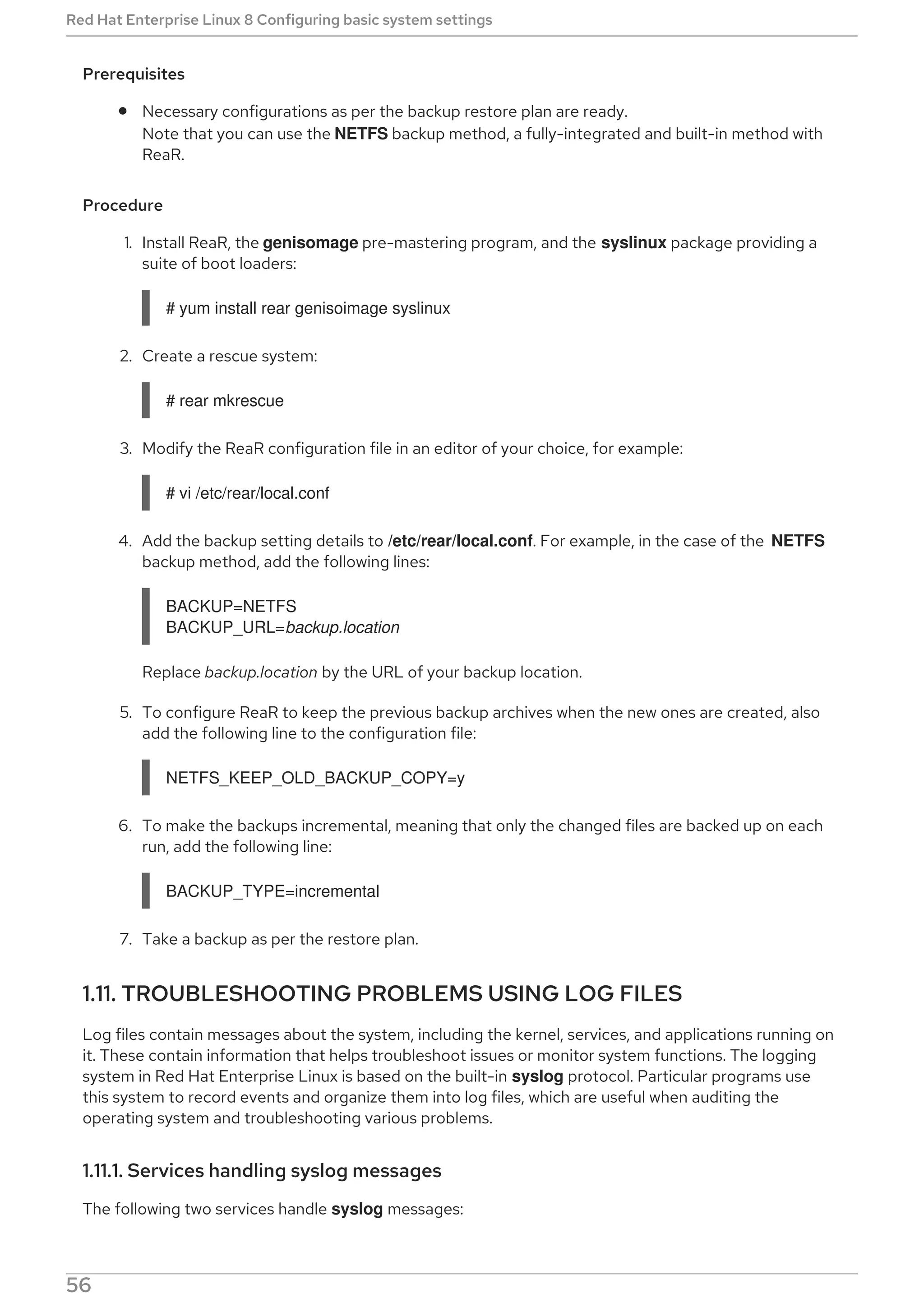 Prerequisites
Necessary configurations as per the backup restore plan are ready.
Note that you can use the NETFS backup method, a fully-integrated and built-in method with
ReaR.
Procedure
1. Install ReaR, the genisomage pre-mastering program, and the syslinux package providing a
suite of boot loaders:
# yum install rear genisoimage syslinux
2. Create a rescue system:
# rear mkrescue
3. Modify the ReaR configuration file in an editor of your choice, for example:
# vi /etc/rear/local.conf
4. Add the backup setting details to /etc/rear/local.conf. For example, in the case of the NETFS
backup method, add the following lines:
BACKUP=NETFS
BACKUP_URL=backup.location
Replace backup.location by the URL of your backup location.
5. To configure ReaR to keep the previous backup archives when the new ones are created, also
add the following line to the configuration file:
NETFS_KEEP_OLD_BACKUP_COPY=y
6. To make the backups incremental, meaning that only the changed files are backed up on each
run, add the following line:
BACKUP_TYPE=incremental
7. Take a backup as per the restore plan.
1.11. TROUBLESHOOTING PROBLEMS USING LOG FILES
Log files contain messages about the system, including the kernel, services, and applications running on
it. These contain information that helps troubleshoot issues or monitor system functions. The logging
system in Red Hat Enterprise Linux is based on the built-in syslog protocol. Particular programs use
this system to record events and organize them into log files, which are useful when auditing the
operating system and troubleshooting various problems.
1.11.1. Services handling syslog messages
The following two services handle syslog messages:
Red Hat Enterprise Linux 8 Configuring basic system settings
56
 