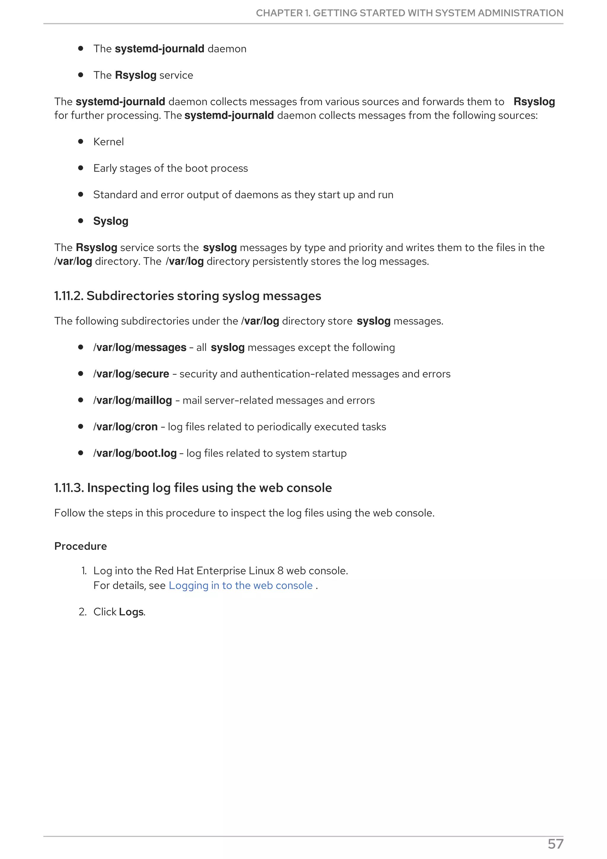 The systemd-journald daemon
The Rsyslog service
The systemd-journald daemon collects messages from various sources and forwards them to Rsyslog
for further processing. The systemd-journald daemon collects messages from the following sources:
Kernel
Early stages of the boot process
Standard and error output of daemons as they start up and run
Syslog
The Rsyslog service sorts the syslog messages by type and priority and writes them to the files in the
/var/log directory. The /var/log directory persistently stores the log messages.
1.11.2. Subdirectories storing syslog messages
The following subdirectories under the /var/log directory store syslog messages.
/var/log/messages - all syslog messages except the following
/var/log/secure - security and authentication-related messages and errors
/var/log/maillog - mail server-related messages and errors
/var/log/cron - log files related to periodically executed tasks
/var/log/boot.log - log files related to system startup
1.11.3. Inspecting log files using the web console
Follow the steps in this procedure to inspect the log files using the web console.
Procedure
1. Log into the Red Hat Enterprise Linux 8 web console.
For details, see Logging in to the web console .
2. Click Logs.
Figure 1.2. Inspecting the log files in the RHEL 8 web console
CHAPTER 1. GETTING STARTED WITH SYSTEM ADMINISTRATION
57
 