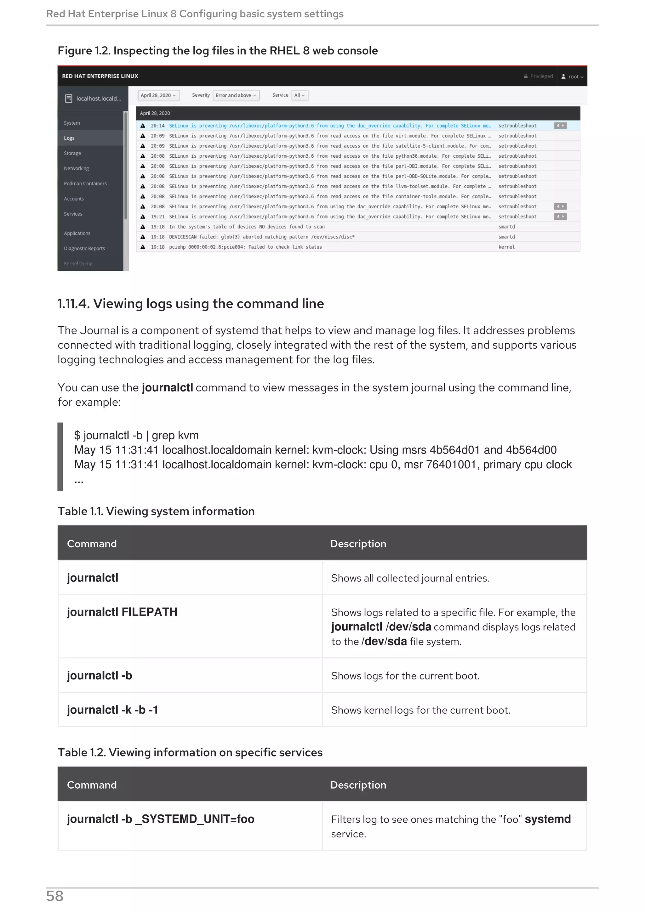 Figure 1.2. Inspecting the log files in the RHEL 8 web console
1.11.4. Viewing logs using the command line
The Journal is a component of systemd that helps to view and manage log files. It addresses problems
connected with traditional logging, closely integrated with the rest of the system, and supports various
logging technologies and access management for the log files.
You can use the journalctl command to view messages in the system journal using the command line,
for example:
$ journalctl -b | grep kvm
May 15 11:31:41 localhost.localdomain kernel: kvm-clock: Using msrs 4b564d01 and 4b564d00
May 15 11:31:41 localhost.localdomain kernel: kvm-clock: cpu 0, msr 76401001, primary cpu clock
...
Table 1.1. Viewing system information
Command Description
journalctl Shows all collected journal entries.
journalctl FILEPATH Shows logs related to a specific file. For example, the
journalctl /dev/sda command displays logs related
to the /dev/sda file system.
journalctl -b Shows logs for the current boot.
journalctl -k -b -1 Shows kernel logs for the current boot.
Table 1.2. Viewing information on specific services
Command Description
journalctl -b _SYSTEMD_UNIT=foo Filters log to see ones matching the "foo" systemd
service.
Red Hat Enterprise Linux 8 Configuring basic system settings
58
 