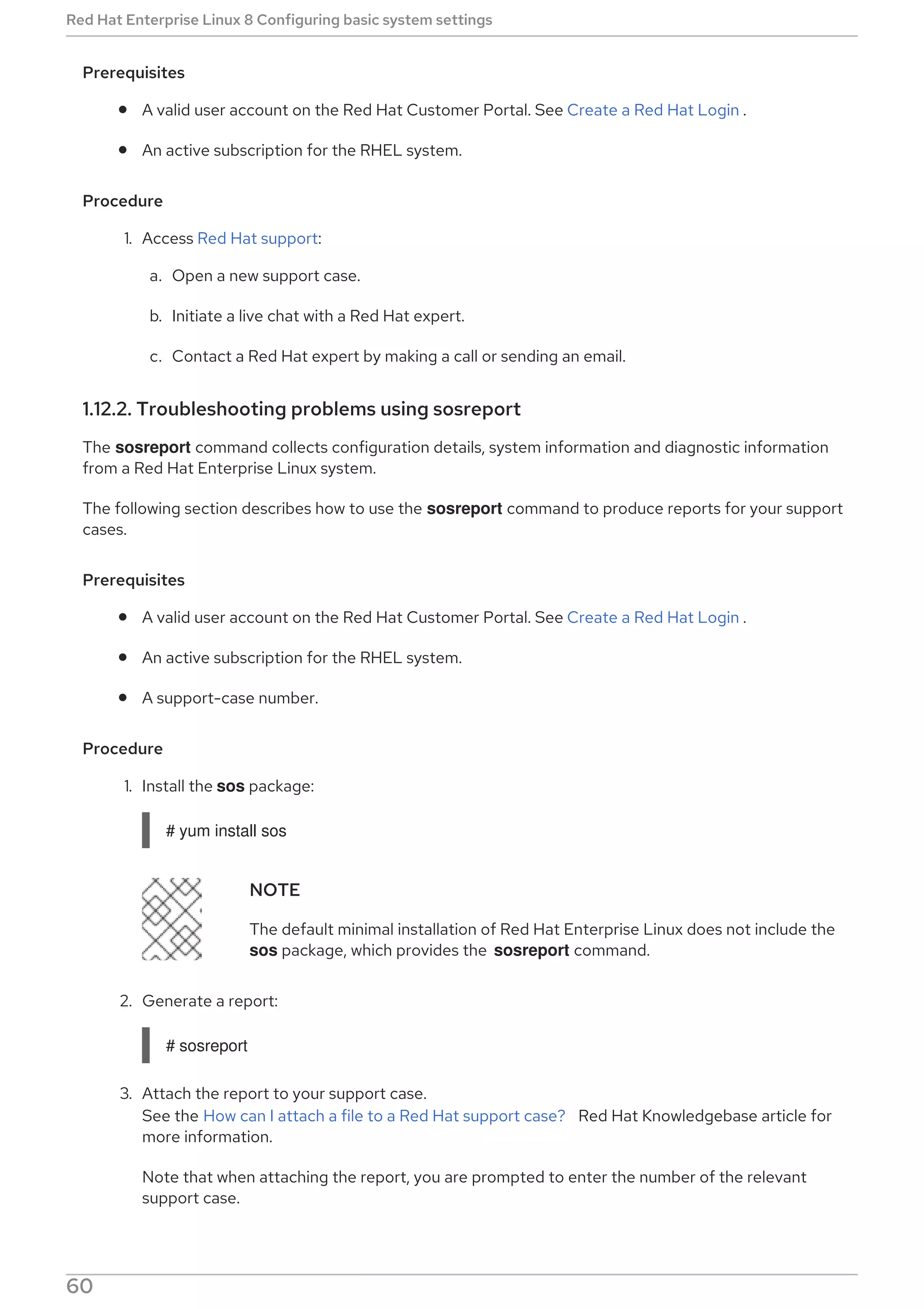 Prerequisites
A valid user account on the Red Hat Customer Portal. See Create a Red Hat Login .
An active subscription for the RHEL system.
Procedure
1. Access Red Hat support:
a. Open a new support case.
b. Initiate a live chat with a Red Hat expert.
c. Contact a Red Hat expert by making a call or sending an email.
1.12.2. Troubleshooting problems using sosreport
The sosreport command collects configuration details, system information and diagnostic information
from a Red Hat Enterprise Linux system.
The following section describes how to use the sosreport command to produce reports for your support
cases.
Prerequisites
A valid user account on the Red Hat Customer Portal. See Create a Red Hat Login .
An active subscription for the RHEL system.
A support-case number.
Procedure
1. Install the sos package:
# yum install sos
NOTE
The default minimal installation of Red Hat Enterprise Linux does not include the
sos package, which provides the sosreport command.
2. Generate a report:
# sosreport
3. Attach the report to your support case.
See the How can I attach a file to a Red Hat support case? Red Hat Knowledgebase article for
more information.
Note that when attaching the report, you are prompted to enter the number of the relevant
support case.
Red Hat Enterprise Linux 8 Configuring basic system settings
60
 