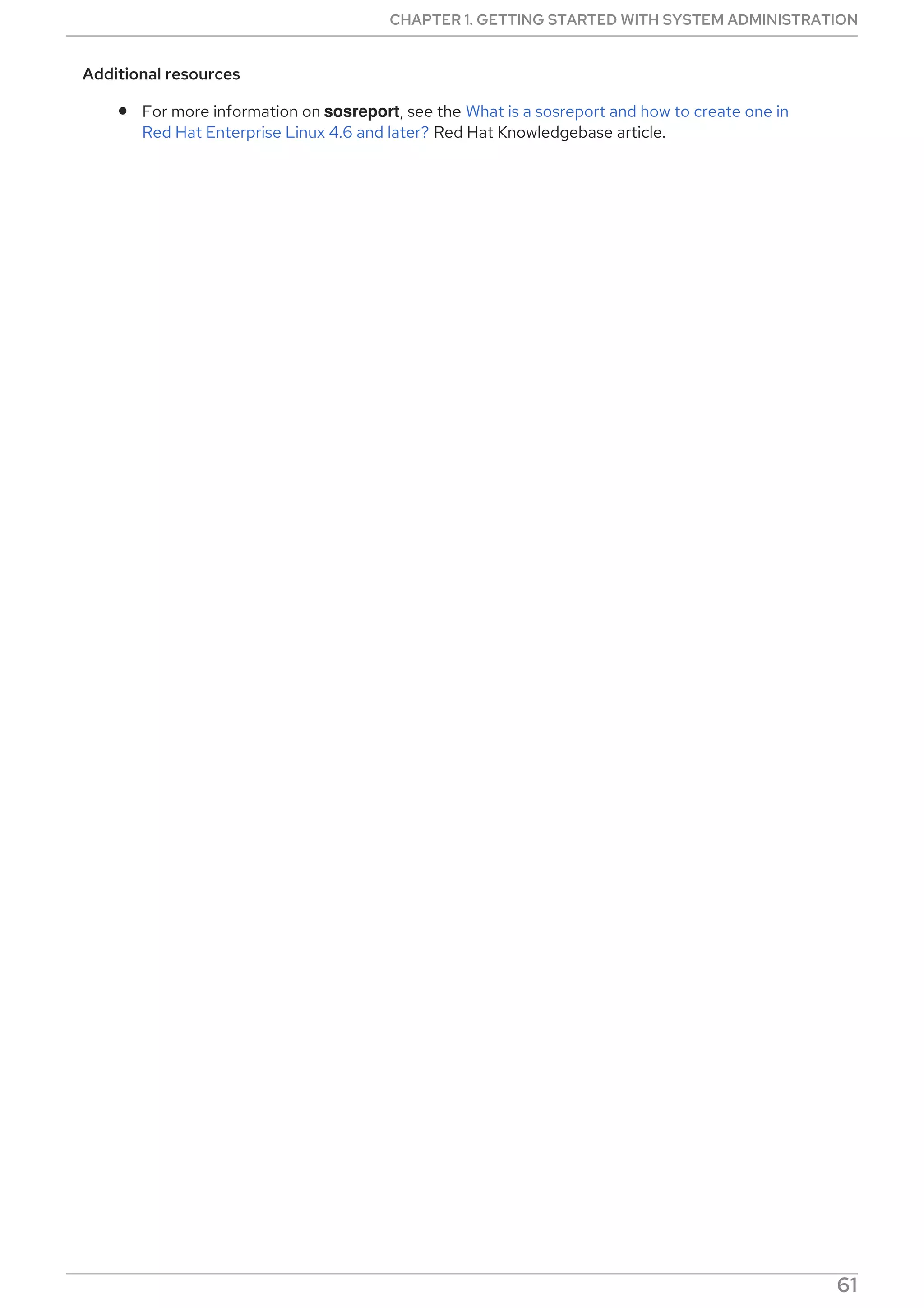 Additional resources
For more information on sosreport, see the What is a sosreport and how to create one in
Red Hat Enterprise Linux 4.6 and later? Red Hat Knowledgebase article.
CHAPTER 1. GETTING STARTED WITH SYSTEM ADMINISTRATION
61
 