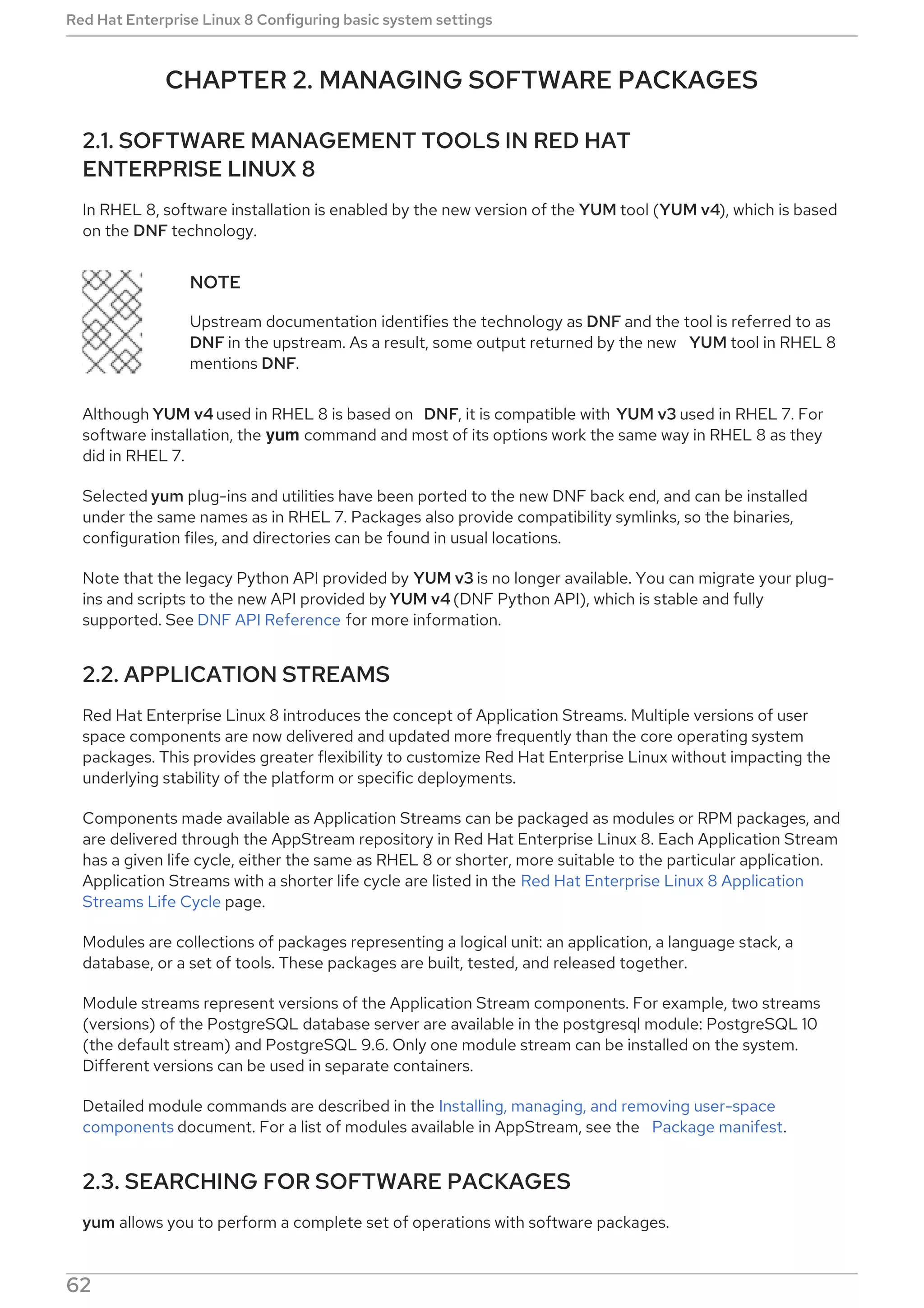 CHAPTER 2. MANAGING SOFTWARE PACKAGES
2.1. SOFTWARE MANAGEMENT TOOLS IN RED HAT
ENTERPRISE LINUX 8
In RHEL 8, software installation is enabled by the new version of the YUM tool (YUM v4), which is based
on the DNF technology.
NOTE
Upstream documentation identifies the technology as DNF and the tool is referred to as
DNF in the upstream. As a result, some output returned by the new YUM tool in RHEL 8
mentions DNF.
Although YUM v4 used in RHEL 8 is based on DNF, it is compatible with YUM v3 used in RHEL 7. For
software installation, the yum command and most of its options work the same way in RHEL 8 as they
did in RHEL 7.
Selected yum plug-ins and utilities have been ported to the new DNF back end, and can be installed
under the same names as in RHEL 7. Packages also provide compatibility symlinks, so the binaries,
configuration files, and directories can be found in usual locations.
Note that the legacy Python API provided by YUM v3 is no longer available. You can migrate your plug-
ins and scripts to the new API provided by YUM v4 (DNF Python API), which is stable and fully
supported. See DNF API Reference for more information.
2.2. APPLICATION STREAMS
Red Hat Enterprise Linux 8 introduces the concept of Application Streams. Multiple versions of user
space components are now delivered and updated more frequently than the core operating system
packages. This provides greater flexibility to customize Red Hat Enterprise Linux without impacting the
underlying stability of the platform or specific deployments.
Components made available as Application Streams can be packaged as modules or RPM packages, and
are delivered through the AppStream repository in Red Hat Enterprise Linux 8. Each Application Stream
has a given life cycle, either the same as RHEL 8 or shorter, more suitable to the particular application.
Application Streams with a shorter life cycle are listed in the Red Hat Enterprise Linux 8 Application
Streams Life Cycle page.
Modules are collections of packages representing a logical unit: an application, a language stack, a
database, or a set of tools. These packages are built, tested, and released together.
Module streams represent versions of the Application Stream components. For example, two streams
(versions) of the PostgreSQL database server are available in the postgresql module: PostgreSQL 10
(the default stream) and PostgreSQL 9.6. Only one module stream can be installed on the system.
Different versions can be used in separate containers.
Detailed module commands are described in the Installing, managing, and removing user-space
components document. For a list of modules available in AppStream, see the Package manifest.
2.3. SEARCHING FOR SOFTWARE PACKAGES
yum allows you to perform a complete set of operations with software packages.
Red Hat Enterprise Linux 8 Configuring basic system settings
62
 