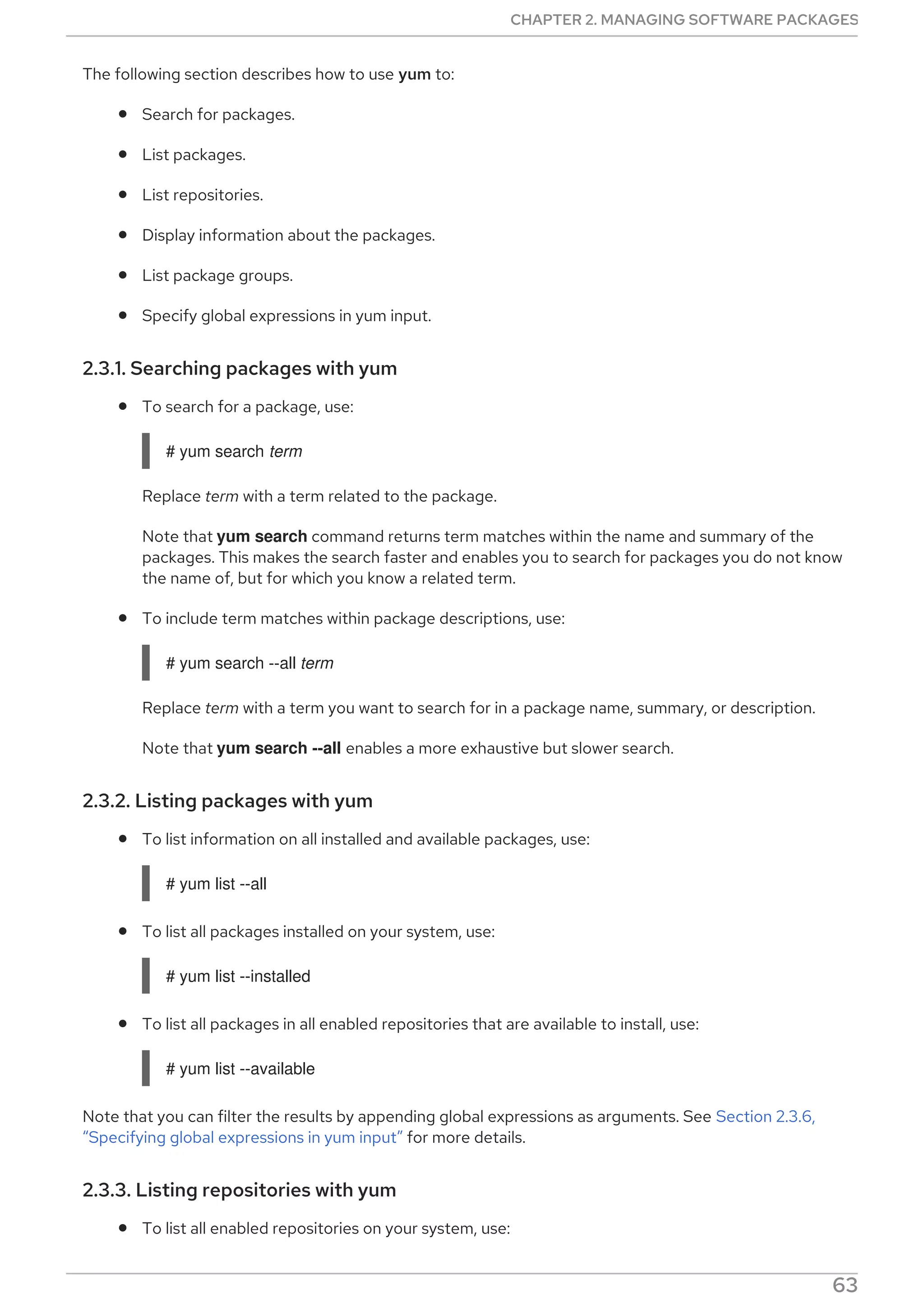 The following section describes how to use yum to:
Search for packages.
List packages.
List repositories.
Display information about the packages.
List package groups.
Specify global expressions in yum input.
2.3.1. Searching packages with yum
To search for a package, use:
# yum search term
Replace term with a term related to the package.
Note that yum search command returns term matches within the name and summary of the
packages. This makes the search faster and enables you to search for packages you do not know
the name of, but for which you know a related term.
To include term matches within package descriptions, use:
# yum search --all term
Replace term with a term you want to search for in a package name, summary, or description.
Note that yum search --all enables a more exhaustive but slower search.
2.3.2. Listing packages with yum
To list information on all installed and available packages, use:
# yum list --all
To list all packages installed on your system, use:
# yum list --installed
To list all packages in all enabled repositories that are available to install, use:
# yum list --available
Note that you can filter the results by appending global expressions as arguments. See Section 2.3.6,
“Specifying global expressions in yum input” for more details.
2.3.3. Listing repositories with yum
To list all enabled repositories on your system, use:
CHAPTER 2. MANAGING SOFTWARE PACKAGES
63
 