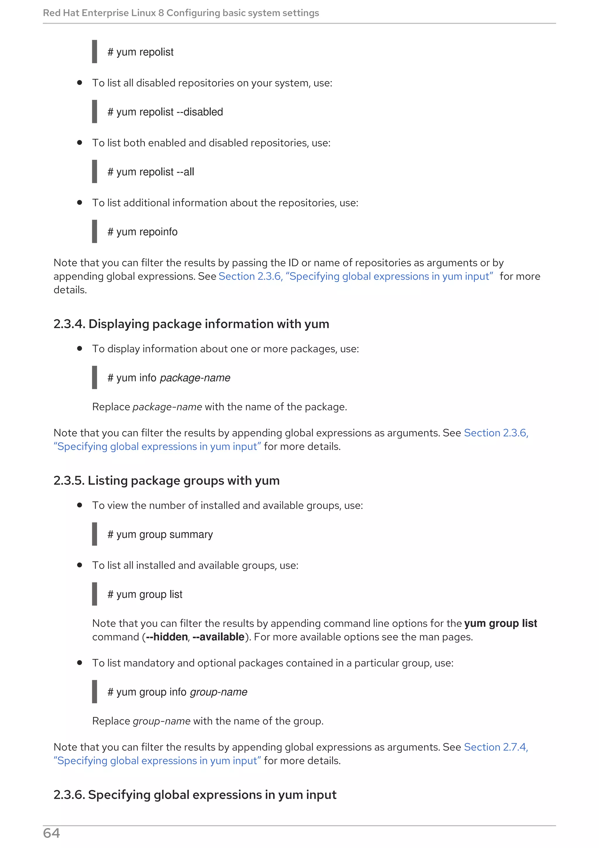 # yum repolist
To list all disabled repositories on your system, use:
# yum repolist --disabled
To list both enabled and disabled repositories, use:
# yum repolist --all
To list additional information about the repositories, use:
# yum repoinfo
Note that you can filter the results by passing the ID or name of repositories as arguments or by
appending global expressions. See Section 2.3.6, “Specifying global expressions in yum input” for more
details.
2.3.4. Displaying package information with yum
To display information about one or more packages, use:
# yum info package-name
Replace package-name with the name of the package.
Note that you can filter the results by appending global expressions as arguments. See Section 2.3.6,
“Specifying global expressions in yum input” for more details.
2.3.5. Listing package groups with yum
To view the number of installed and available groups, use:
# yum group summary
To list all installed and available groups, use:
# yum group list
Note that you can filter the results by appending command line options for the yum group list
command (--hidden, --available). For more available options see the man pages.
To list mandatory and optional packages contained in a particular group, use:
# yum group info group-name
Replace group-name with the name of the group.
Note that you can filter the results by appending global expressions as arguments. See Section 2.7.4,
“Specifying global expressions in yum input” for more details.
2.3.6. Specifying global expressions in yum input
Red Hat Enterprise Linux 8 Configuring basic system settings
64
 