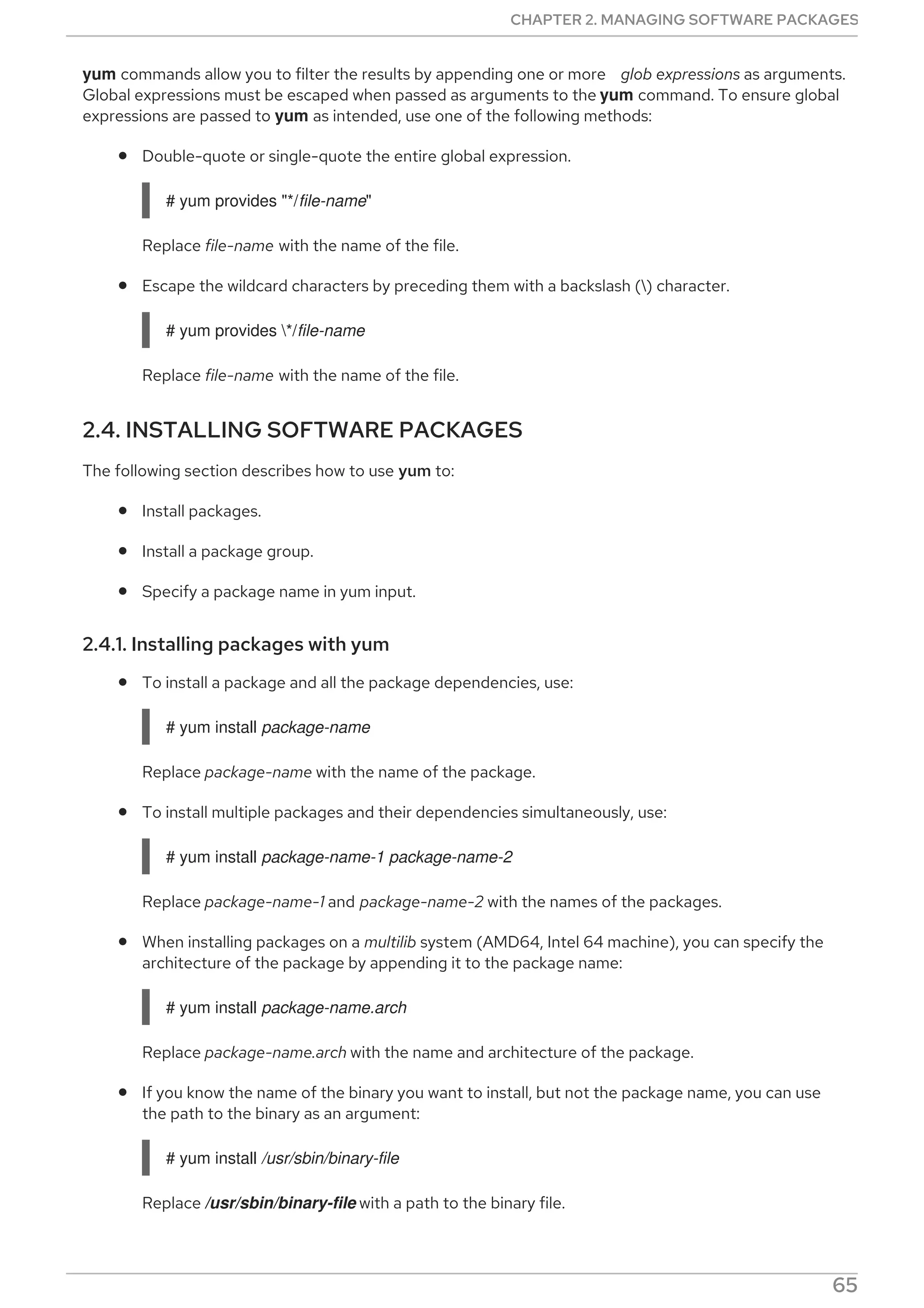 yum commands allow you to filter the results by appending one or more glob expressions as arguments.
Global expressions must be escaped when passed as arguments to the yum command. To ensure global
expressions are passed to yum as intended, use one of the following methods:
Double-quote or single-quote the entire global expression.
# yum provides "*/file-name"
Replace file-name with the name of the file.
Escape the wildcard characters by preceding them with a backslash () character.
# yum provides */file-name
Replace file-name with the name of the file.
2.4. INSTALLING SOFTWARE PACKAGES
The following section describes how to use yum to:
Install packages.
Install a package group.
Specify a package name in yum input.
2.4.1. Installing packages with yum
To install a package and all the package dependencies, use:
# yum install package-name
Replace package-name with the name of the package.
To install multiple packages and their dependencies simultaneously, use:
# yum install package-name-1 package-name-2
Replace package-name-1 and package-name-2 with the names of the packages.
When installing packages on a multilib system (AMD64, Intel 64 machine), you can specify the
architecture of the package by appending it to the package name:
# yum install package-name.arch
Replace package-name.arch with the name and architecture of the package.
If you know the name of the binary you want to install, but not the package name, you can use
the path to the binary as an argument:
# yum install /usr/sbin/binary-file
Replace /usr/sbin/binary-file with a path to the binary file.
yum searches through the package lists, finds the package which provides /usr/sbin/binary-file,
CHAPTER 2. MANAGING SOFTWARE PACKAGES
65
 