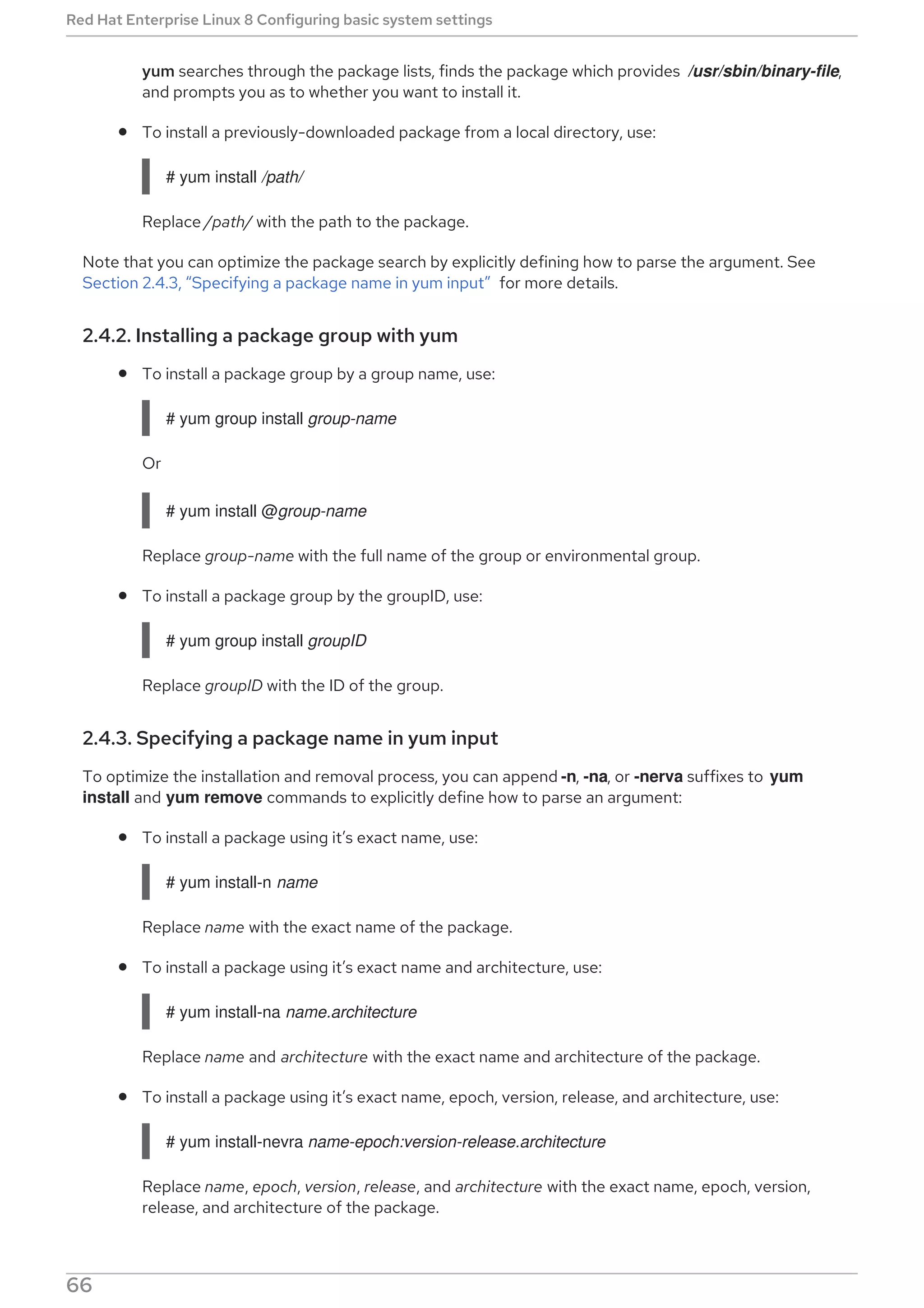 yum searches through the package lists, finds the package which provides /usr/sbin/binary-file,
and prompts you as to whether you want to install it.
To install a previously-downloaded package from a local directory, use:
# yum install /path/
Replace /path/ with the path to the package.
Note that you can optimize the package search by explicitly defining how to parse the argument. See
Section 2.4.3, “Specifying a package name in yum input” for more details.
2.4.2. Installing a package group with yum
To install a package group by a group name, use:
# yum group install group-name
Or
# yum install @group-name
Replace group-name with the full name of the group or environmental group.
To install a package group by the groupID, use:
# yum group install groupID
Replace groupID with the ID of the group.
2.4.3. Specifying a package name in yum input
To optimize the installation and removal process, you can append -n, -na, or -nerva suffixes to yum
install and yum remove commands to explicitly define how to parse an argument:
To install a package using it’s exact name, use:
# yum install-n name
Replace name with the exact name of the package.
To install a package using it’s exact name and architecture, use:
# yum install-na name.architecture
Replace name and architecture with the exact name and architecture of the package.
To install a package using it’s exact name, epoch, version, release, and architecture, use:
# yum install-nevra name-epoch:version-release.architecture
Replace name, epoch, version, release, and architecture with the exact name, epoch, version,
release, and architecture of the package.
Red Hat Enterprise Linux 8 Configuring basic system settings
66
 