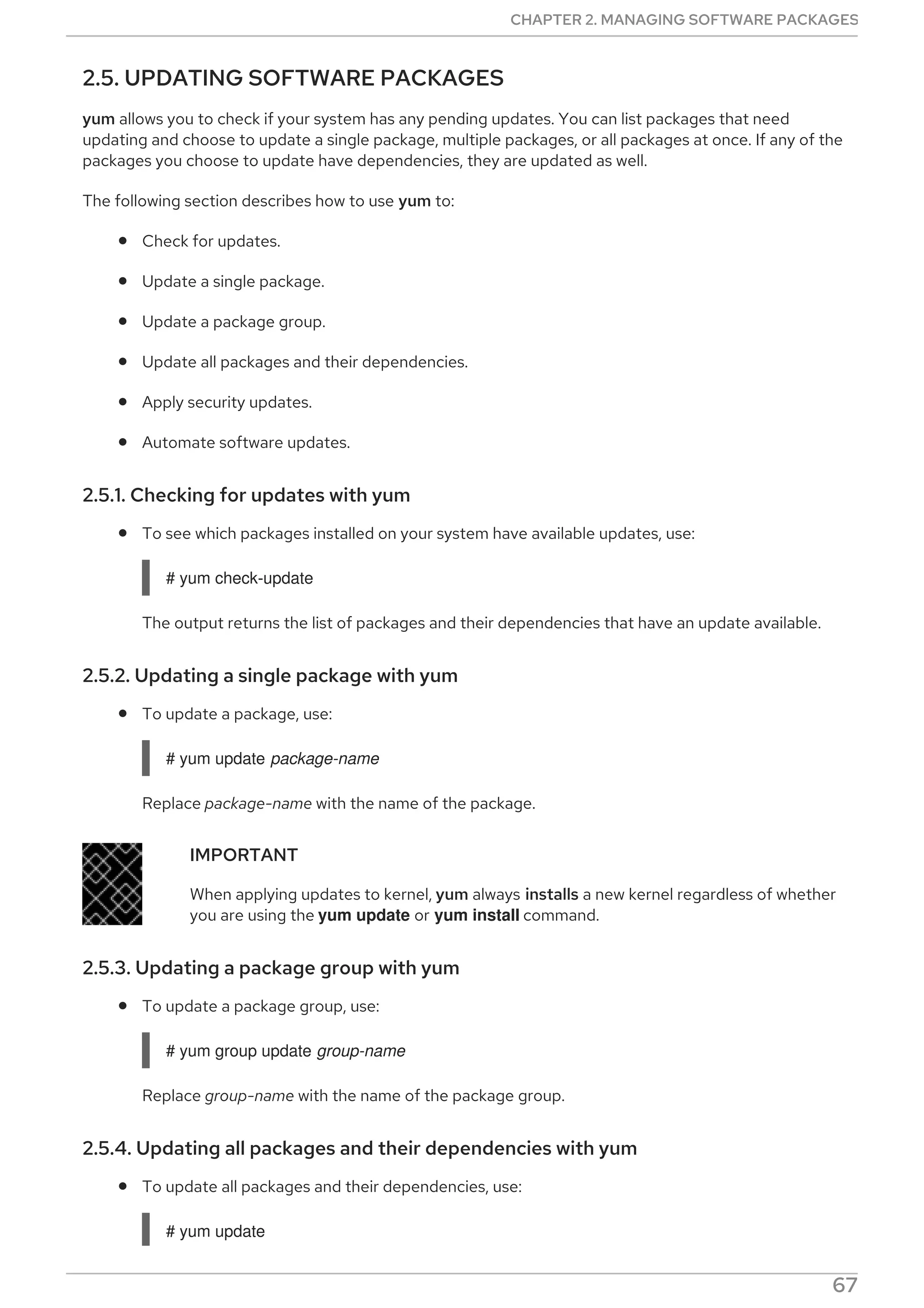 2.5. UPDATING SOFTWARE PACKAGES
yum allows you to check if your system has any pending updates. You can list packages that need
updating and choose to update a single package, multiple packages, or all packages at once. If any of the
packages you choose to update have dependencies, they are updated as well.
The following section describes how to use yum to:
Check for updates.
Update a single package.
Update a package group.
Update all packages and their dependencies.
Apply security updates.
Automate software updates.
2.5.1. Checking for updates with yum
To see which packages installed on your system have available updates, use:
# yum check-update
The output returns the list of packages and their dependencies that have an update available.
2.5.2. Updating a single package with yum
To update a package, use:
# yum update package-name
Replace package-name with the name of the package.
IMPORTANT
When applying updates to kernel, yum always installs a new kernel regardless of whether
you are using the yum update or yum install command.
2.5.3. Updating a package group with yum
To update a package group, use:
# yum group update group-name
Replace group-name with the name of the package group.
2.5.4. Updating all packages and their dependencies with yum
To update all packages and their dependencies, use:
# yum update
CHAPTER 2. MANAGING SOFTWARE PACKAGES
67
 