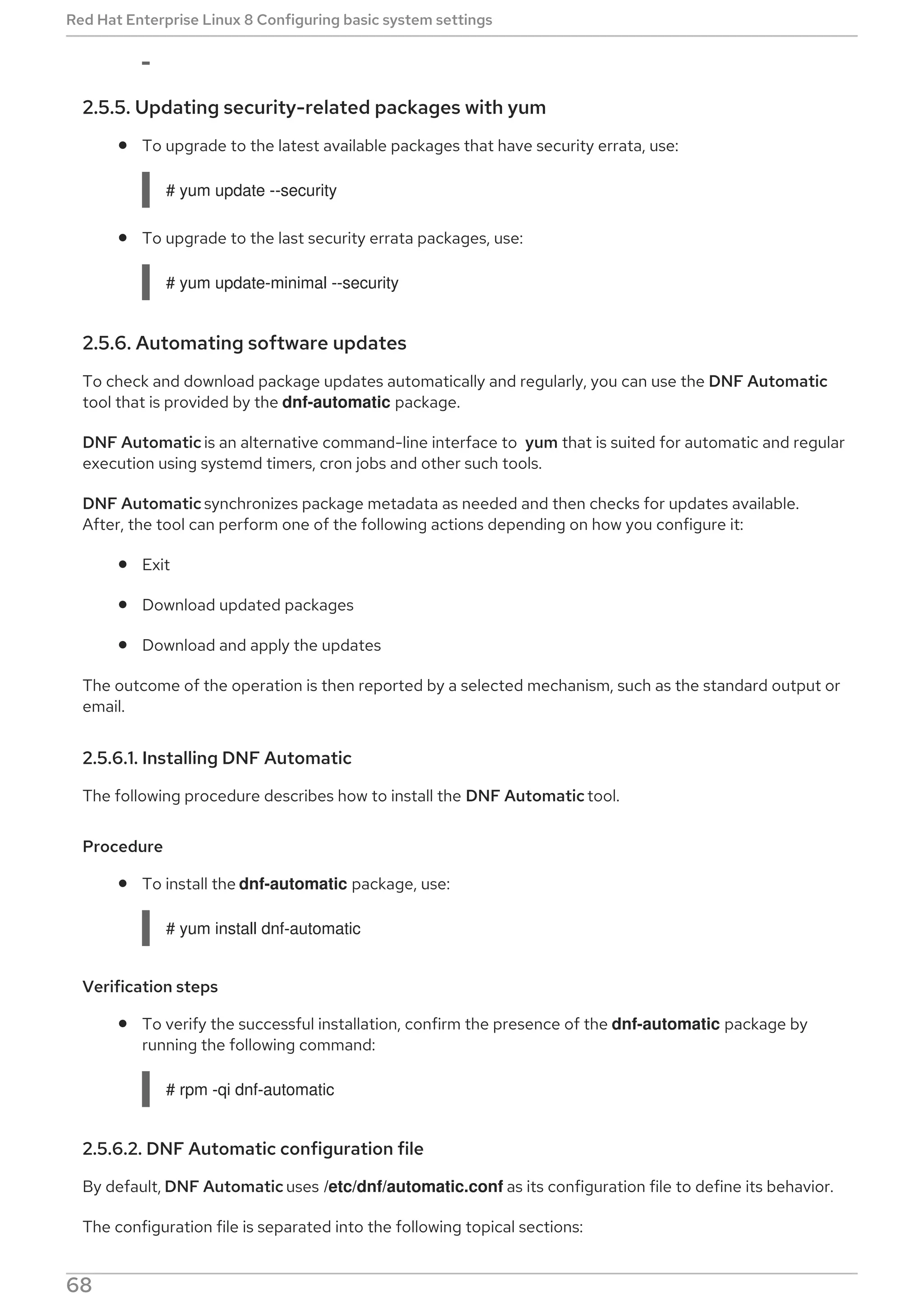 2.5.5. Updating security-related packages with yum
To upgrade to the latest available packages that have security errata, use:
# yum update --security
To upgrade to the last security errata packages, use:
# yum update-minimal --security
2.5.6. Automating software updates
To check and download package updates automatically and regularly, you can use the DNF Automatic
tool that is provided by the dnf-automatic package.
DNF Automatic is an alternative command-line interface to yum that is suited for automatic and regular
execution using systemd timers, cron jobs and other such tools.
DNF Automatic synchronizes package metadata as needed and then checks for updates available.
After, the tool can perform one of the following actions depending on how you configure it:
Exit
Download updated packages
Download and apply the updates
The outcome of the operation is then reported by a selected mechanism, such as the standard output or
email.
2.5.6.1. Installing DNF Automatic
The following procedure describes how to install the DNF Automatic tool.
Procedure
To install the dnf-automatic package, use:
# yum install dnf-automatic
Verification steps
To verify the successful installation, confirm the presence of the dnf-automatic package by
running the following command:
# rpm -qi dnf-automatic
2.5.6.2. DNF Automatic configuration file
By default, DNF Automatic uses /etc/dnf/automatic.conf as its configuration file to define its behavior.
The configuration file is separated into the following topical sections:
Red Hat Enterprise Linux 8 Configuring basic system settings
68
 