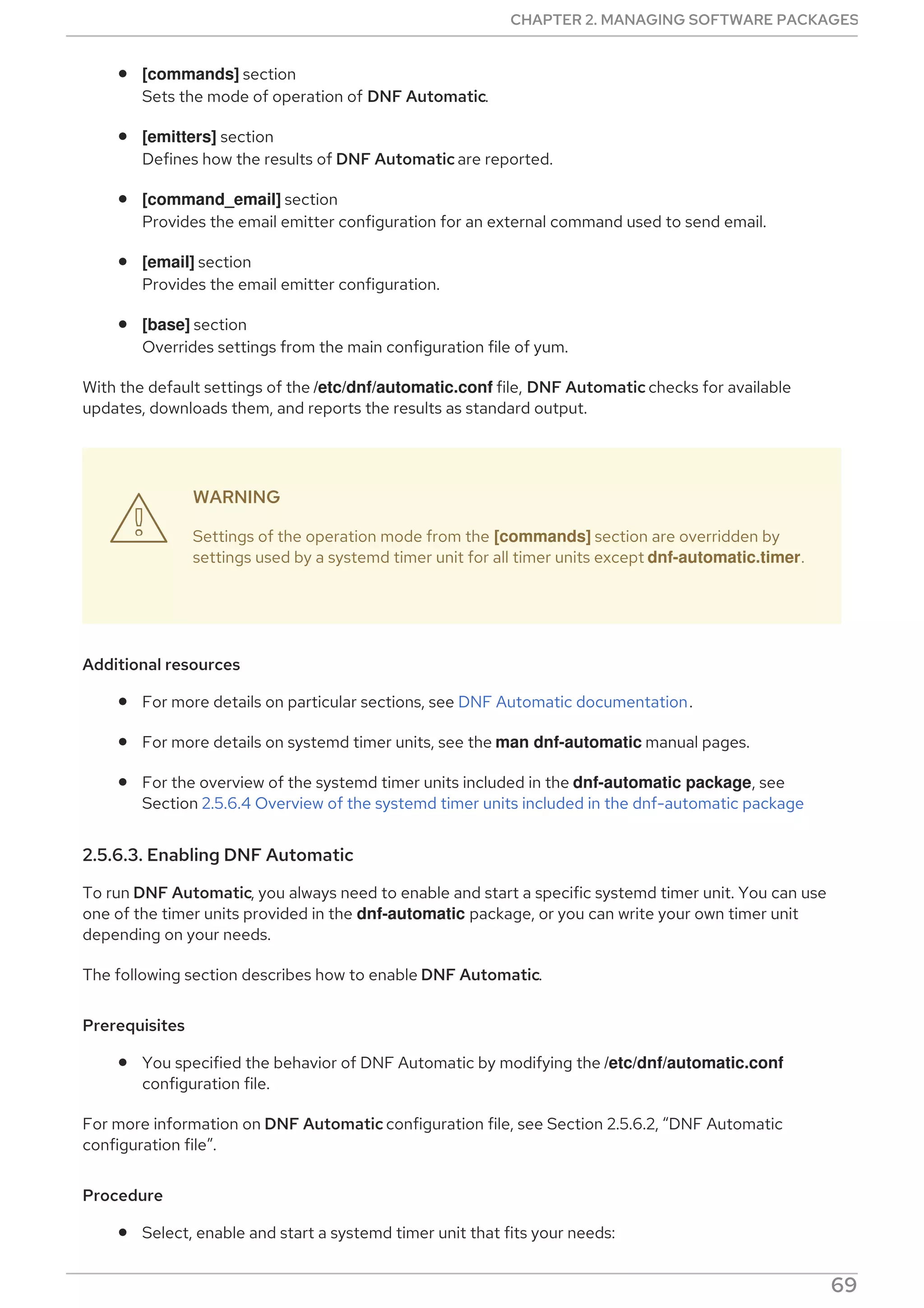 [commands] section
Sets the mode of operation of DNF Automatic.
[emitters] section
Defines how the results of DNF Automatic are reported.
[command_email] section
Provides the email emitter configuration for an external command used to send email.
[email] section
Provides the email emitter configuration.
[base] section
Overrides settings from the main configuration file of yum.
With the default settings of the /etc/dnf/automatic.conf file, DNF Automatic checks for available
updates, downloads them, and reports the results as standard output.
WARNING
Settings of the operation mode from the [commands] section are overridden by
settings used by a systemd timer unit for all timer units except dnf-automatic.timer.
Additional resources
For more details on particular sections, see DNF Automatic documentation.
For more details on systemd timer units, see the man dnf-automatic manual pages.
For the overview of the systemd timer units included in the dnf-automatic package, see
Section 2.5.6.4 Overview of the systemd timer units included in the dnf-automatic package
2.5.6.3. Enabling DNF Automatic
To run DNF Automatic, you always need to enable and start a specific systemd timer unit. You can use
one of the timer units provided in the dnf-automatic package, or you can write your own timer unit
depending on your needs.
The following section describes how to enable DNF Automatic.
Prerequisites
You specified the behavior of DNF Automatic by modifying the /etc/dnf/automatic.conf
configuration file.
For more information on DNF Automatic configuration file, see Section 2.5.6.2, “DNF Automatic
configuration file”.
Procedure
Select, enable and start a systemd timer unit that fits your needs:

CHAPTER 2. MANAGING SOFTWARE PACKAGES
69
 