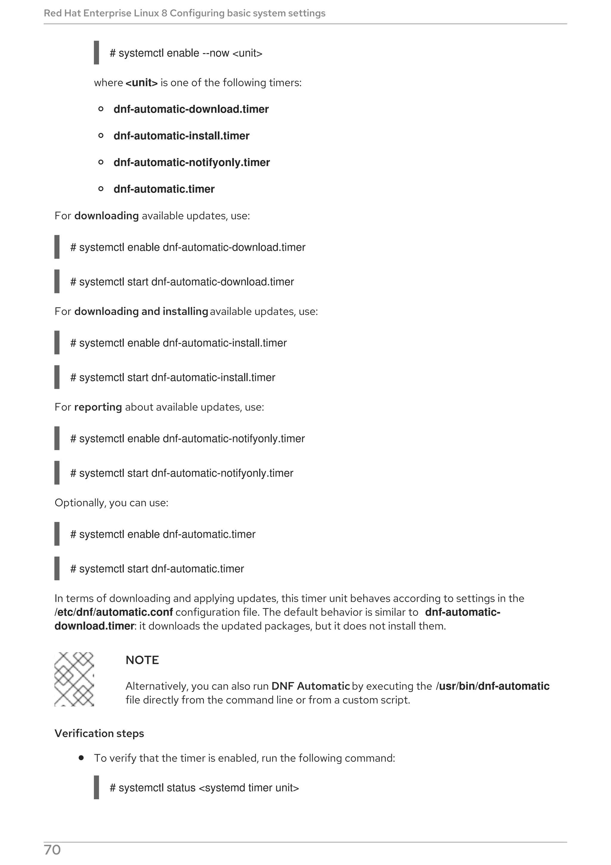 # systemctl enable --now <unit>
where <unit> is one of the following timers:
dnf-automatic-download.timer
dnf-automatic-install.timer
dnf-automatic-notifyonly.timer
dnf-automatic.timer
For downloading available updates, use:
# systemctl enable dnf-automatic-download.timer
# systemctl start dnf-automatic-download.timer
For downloading and installingavailable updates, use:
# systemctl enable dnf-automatic-install.timer
# systemctl start dnf-automatic-install.timer
For reporting about available updates, use:
# systemctl enable dnf-automatic-notifyonly.timer
# systemctl start dnf-automatic-notifyonly.timer
Optionally, you can use:
# systemctl enable dnf-automatic.timer
# systemctl start dnf-automatic.timer
In terms of downloading and applying updates, this timer unit behaves according to settings in the
/etc/dnf/automatic.conf configuration file. The default behavior is similar to dnf-automatic-
download.timer: it downloads the updated packages, but it does not install them.
NOTE
Alternatively, you can also run DNF Automatic by executing the /usr/bin/dnf-automatic
file directly from the command line or from a custom script.
Verification steps
To verify that the timer is enabled, run the following command:
# systemctl status <systemd timer unit>
Red Hat Enterprise Linux 8 Configuring basic system settings
70
 