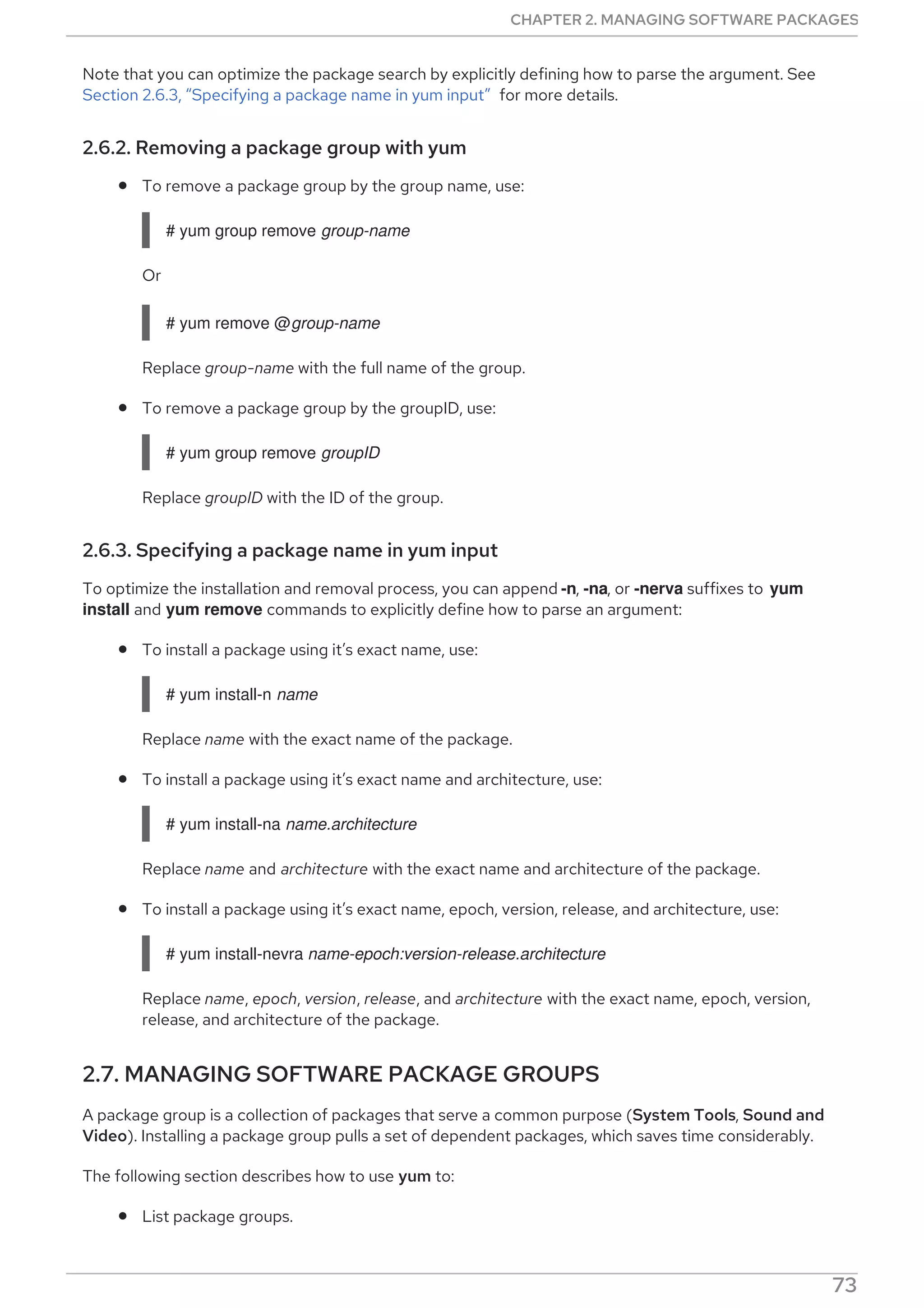 Note that you can optimize the package search by explicitly defining how to parse the argument. See
Section 2.6.3, “Specifying a package name in yum input” for more details.
2.6.2. Removing a package group with yum
To remove a package group by the group name, use:
# yum group remove group-name
Or
# yum remove @group-name
Replace group-name with the full name of the group.
To remove a package group by the groupID, use:
# yum group remove groupID
Replace groupID with the ID of the group.
2.6.3. Specifying a package name in yum input
To optimize the installation and removal process, you can append -n, -na, or -nerva suffixes to yum
install and yum remove commands to explicitly define how to parse an argument:
To install a package using it’s exact name, use:
# yum install-n name
Replace name with the exact name of the package.
To install a package using it’s exact name and architecture, use:
# yum install-na name.architecture
Replace name and architecture with the exact name and architecture of the package.
To install a package using it’s exact name, epoch, version, release, and architecture, use:
# yum install-nevra name-epoch:version-release.architecture
Replace name, epoch, version, release, and architecture with the exact name, epoch, version,
release, and architecture of the package.
2.7. MANAGING SOFTWARE PACKAGE GROUPS
A package group is a collection of packages that serve a common purpose (System Tools, Sound and
Video). Installing a package group pulls a set of dependent packages, which saves time considerably.
The following section describes how to use yum to:
List package groups.
CHAPTER 2. MANAGING SOFTWARE PACKAGES
73
 