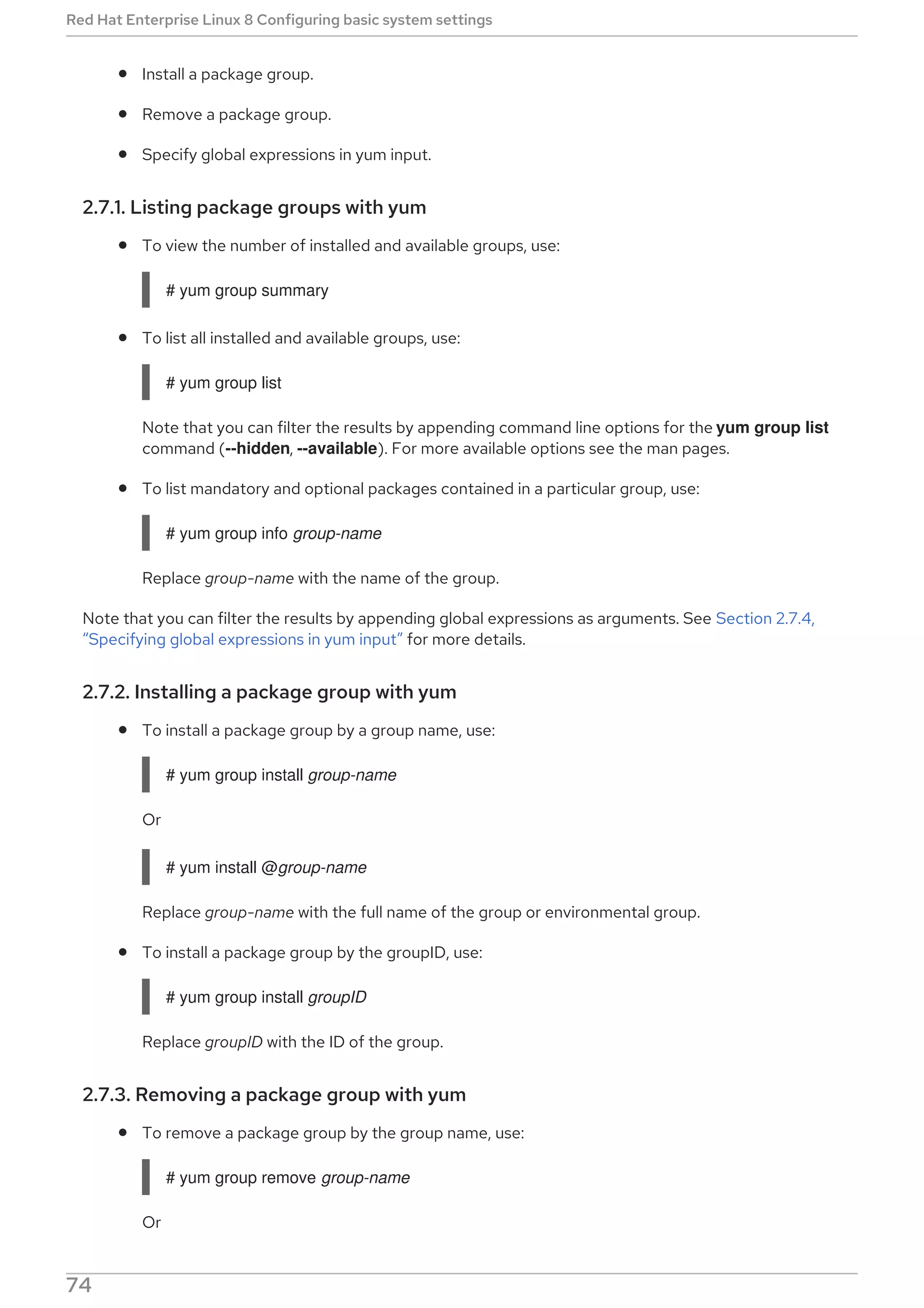 Install a package group.
Remove a package group.
Specify global expressions in yum input.
2.7.1. Listing package groups with yum
To view the number of installed and available groups, use:
# yum group summary
To list all installed and available groups, use:
# yum group list
Note that you can filter the results by appending command line options for the yum group list
command (--hidden, --available). For more available options see the man pages.
To list mandatory and optional packages contained in a particular group, use:
# yum group info group-name
Replace group-name with the name of the group.
Note that you can filter the results by appending global expressions as arguments. See Section 2.7.4,
“Specifying global expressions in yum input” for more details.
2.7.2. Installing a package group with yum
To install a package group by a group name, use:
# yum group install group-name
Or
# yum install @group-name
Replace group-name with the full name of the group or environmental group.
To install a package group by the groupID, use:
# yum group install groupID
Replace groupID with the ID of the group.
2.7.3. Removing a package group with yum
To remove a package group by the group name, use:
# yum group remove group-name
Or
Red Hat Enterprise Linux 8 Configuring basic system settings
74
 