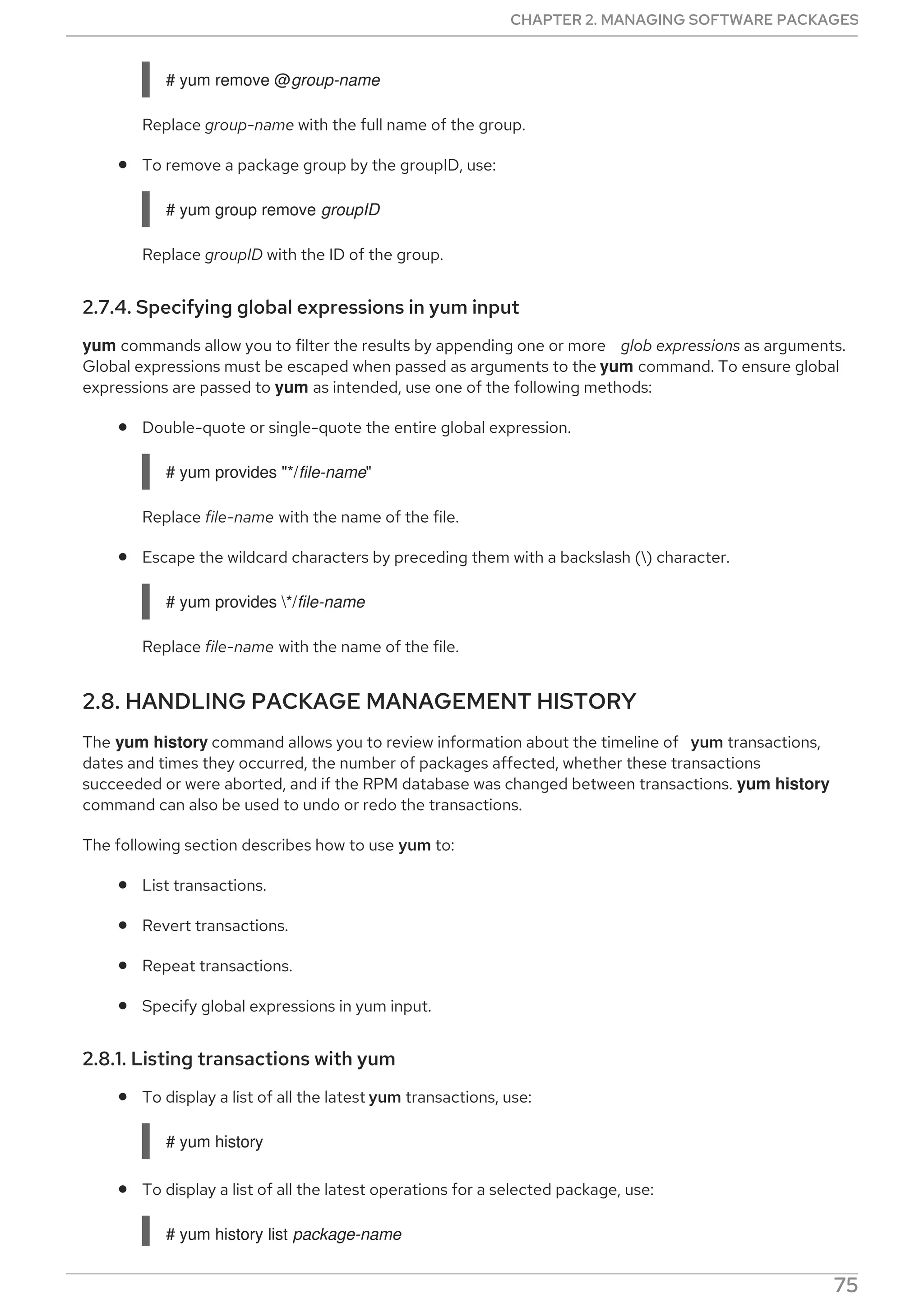 # yum remove @group-name
Replace group-name with the full name of the group.
To remove a package group by the groupID, use:
# yum group remove groupID
Replace groupID with the ID of the group.
2.7.4. Specifying global expressions in yum input
yum commands allow you to filter the results by appending one or more glob expressions as arguments.
Global expressions must be escaped when passed as arguments to the yum command. To ensure global
expressions are passed to yum as intended, use one of the following methods:
Double-quote or single-quote the entire global expression.
# yum provides "*/file-name"
Replace file-name with the name of the file.
Escape the wildcard characters by preceding them with a backslash () character.
# yum provides */file-name
Replace file-name with the name of the file.
2.8. HANDLING PACKAGE MANAGEMENT HISTORY
The yum history command allows you to review information about the timeline of yum transactions,
dates and times they occurred, the number of packages affected, whether these transactions
succeeded or were aborted, and if the RPM database was changed between transactions. yum history
command can also be used to undo or redo the transactions.
The following section describes how to use yum to:
List transactions.
Revert transactions.
Repeat transactions.
Specify global expressions in yum input.
2.8.1. Listing transactions with yum
To display a list of all the latest yum transactions, use:
# yum history
To display a list of all the latest operations for a selected package, use:
# yum history list package-name
CHAPTER 2. MANAGING SOFTWARE PACKAGES
75
 
