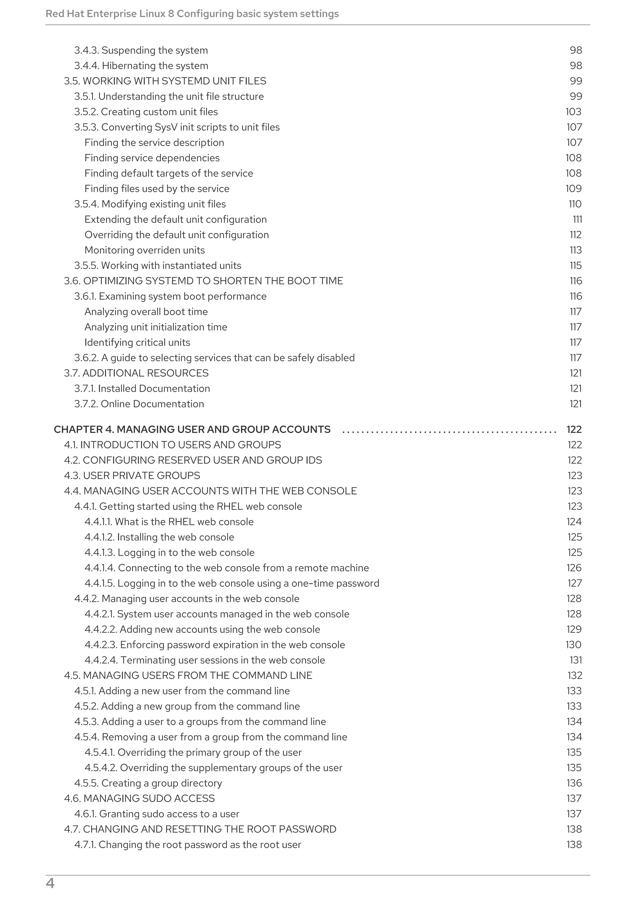 . . . . . . . . . . . . . . . . . . . . . . . . . . . . . . . . . . . . . . . . . . . . . . . . . . . . . . . . . . . . . . . . . . . . . . . . . . . . . . . . . . . . . . . . . . . . . . . . . . . . . . . . . . . . . . . . . . . . . . . . . .
3.4.3. Suspending the system
3.4.4. Hibernating the system
3.5. WORKING WITH SYSTEMD UNIT FILES
3.5.1. Understanding the unit file structure
3.5.2. Creating custom unit files
3.5.3. Converting SysV init scripts to unit files
Finding the service description
Finding service dependencies
Finding default targets of the service
Finding files used by the service
3.5.4. Modifying existing unit files
Extending the default unit configuration
Overriding the default unit configuration
Monitoring overriden units
3.5.5. Working with instantiated units
3.6. OPTIMIZING SYSTEMD TO SHORTEN THE BOOT TIME
3.6.1. Examining system boot performance
Analyzing overall boot time
Analyzing unit initialization time
Identifying critical units
3.6.2. A guide to selecting services that can be safely disabled
3.7. ADDITIONAL RESOURCES
3.7.1. Installed Documentation
3.7.2. Online Documentation
CHAPTER 4. MANAGING USER AND GROUP ACCOUNTS
4.1. INTRODUCTION TO USERS AND GROUPS
4.2. CONFIGURING RESERVED USER AND GROUP IDS
4.3. USER PRIVATE GROUPS
4.4. MANAGING USER ACCOUNTS WITH THE WEB CONSOLE
4.4.1. Getting started using the RHEL web console
4.4.1.1. What is the RHEL web console
4.4.1.2. Installing the web console
4.4.1.3. Logging in to the web console
4.4.1.4. Connecting to the web console from a remote machine
4.4.1.5. Logging in to the web console using a one-time password
4.4.2. Managing user accounts in the web console
4.4.2.1. System user accounts managed in the web console
4.4.2.2. Adding new accounts using the web console
4.4.2.3. Enforcing password expiration in the web console
4.4.2.4. Terminating user sessions in the web console
4.5. MANAGING USERS FROM THE COMMAND LINE
4.5.1. Adding a new user from the command line
4.5.2. Adding a new group from the command line
4.5.3. Adding a user to a groups from the command line
4.5.4. Removing a user from a group from the command line
4.5.4.1. Overriding the primary group of the user
4.5.4.2. Overriding the supplementary groups of the user
4.5.5. Creating a group directory
4.6. MANAGING SUDO ACCESS
4.6.1. Granting sudo access to a user
4.7. CHANGING AND RESETTING THE ROOT PASSWORD
4.7.1. Changing the root password as the root user
98
98
99
99
103
107
107
108
108
109
110
111
112
113
115
116
116
117
117
117
117
121
121
121
122
122
122
123
123
123
124
125
125
126
127
128
128
129
130
131
132
133
133
134
134
135
135
136
137
137
138
138
Red Hat Enterprise Linux 8 Configuring basic system settings
4
 