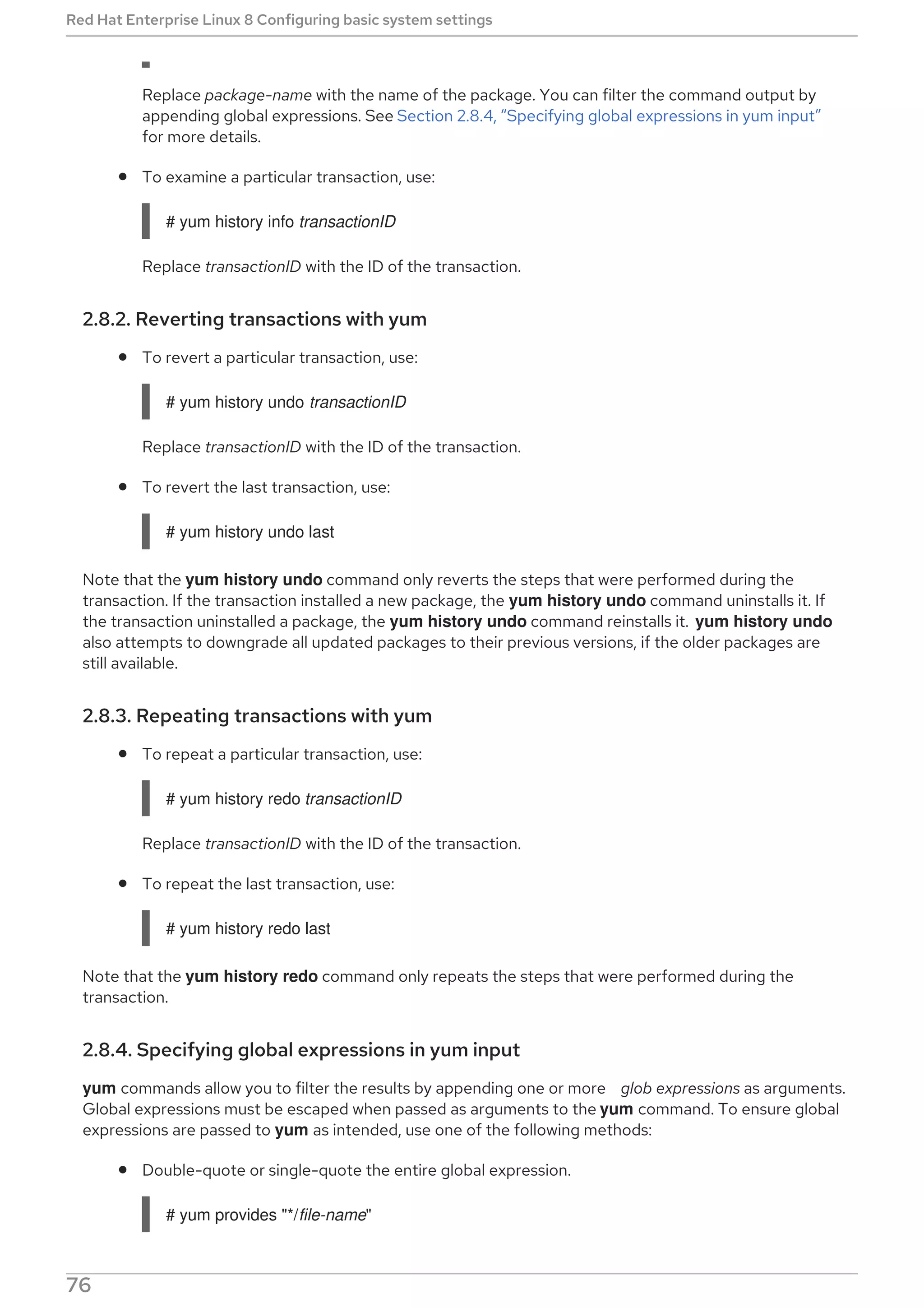 Replace package-name with the name of the package. You can filter the command output by
appending global expressions. See Section 2.8.4, “Specifying global expressions in yum input”
for more details.
To examine a particular transaction, use:
# yum history info transactionID
Replace transactionID with the ID of the transaction.
2.8.2. Reverting transactions with yum
To revert a particular transaction, use:
# yum history undo transactionID
Replace transactionID with the ID of the transaction.
To revert the last transaction, use:
# yum history undo last
Note that the yum history undo command only reverts the steps that were performed during the
transaction. If the transaction installed a new package, the yum history undo command uninstalls it. If
the transaction uninstalled a package, the yum history undo command reinstalls it. yum history undo
also attempts to downgrade all updated packages to their previous versions, if the older packages are
still available.
2.8.3. Repeating transactions with yum
To repeat a particular transaction, use:
# yum history redo transactionID
Replace transactionID with the ID of the transaction.
To repeat the last transaction, use:
# yum history redo last
Note that the yum history redo command only repeats the steps that were performed during the
transaction.
2.8.4. Specifying global expressions in yum input
yum commands allow you to filter the results by appending one or more glob expressions as arguments.
Global expressions must be escaped when passed as arguments to the yum command. To ensure global
expressions are passed to yum as intended, use one of the following methods:
Double-quote or single-quote the entire global expression.
# yum provides "*/file-name"
Red Hat Enterprise Linux 8 Configuring basic system settings
76
 