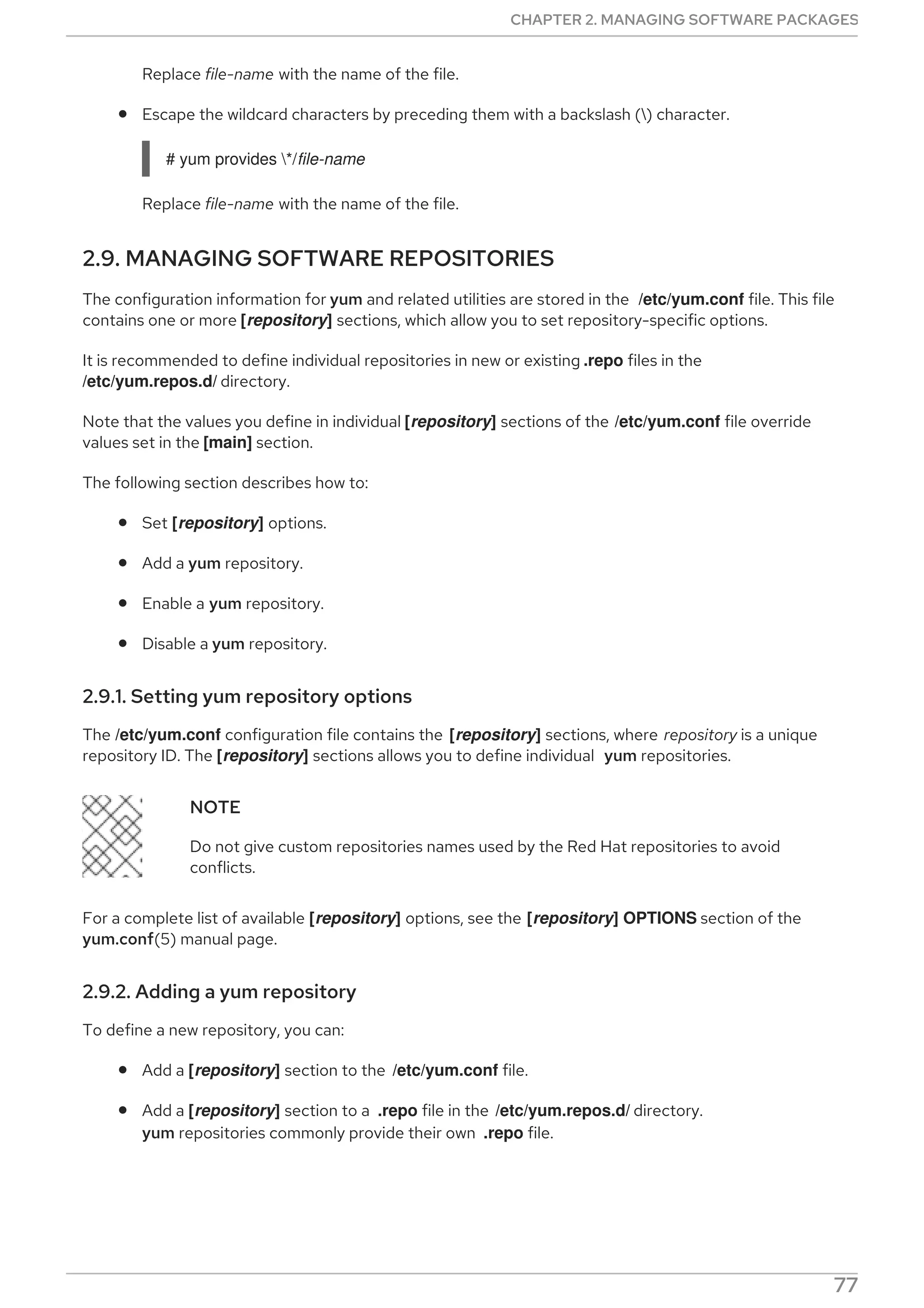 Replace file-name with the name of the file.
Escape the wildcard characters by preceding them with a backslash () character.
# yum provides */file-name
Replace file-name with the name of the file.
2.9. MANAGING SOFTWARE REPOSITORIES
The configuration information for yum and related utilities are stored in the /etc/yum.conf file. This file
contains one or more [repository] sections, which allow you to set repository-specific options.
It is recommended to define individual repositories in new or existing .repo files in the
/etc/yum.repos.d/ directory.
Note that the values you define in individual [repository] sections of the /etc/yum.conf file override
values set in the [main] section.
The following section describes how to:
Set [repository] options.
Add a yum repository.
Enable a yum repository.
Disable a yum repository.
2.9.1. Setting yum repository options
The /etc/yum.conf configuration file contains the [repository] sections, where repository is a unique
repository ID. The [repository] sections allows you to define individual yum repositories.
NOTE
Do not give custom repositories names used by the Red Hat repositories to avoid
conflicts.
For a complete list of available [repository] options, see the [repository] OPTIONS section of the
yum.conf(5) manual page.
2.9.2. Adding a yum repository
To define a new repository, you can:
Add a [repository] section to the /etc/yum.conf file.
Add a [repository] section to a .repo file in the /etc/yum.repos.d/ directory.
yum repositories commonly provide their own .repo file.
NOTE
CHAPTER 2. MANAGING SOFTWARE PACKAGES
77
 